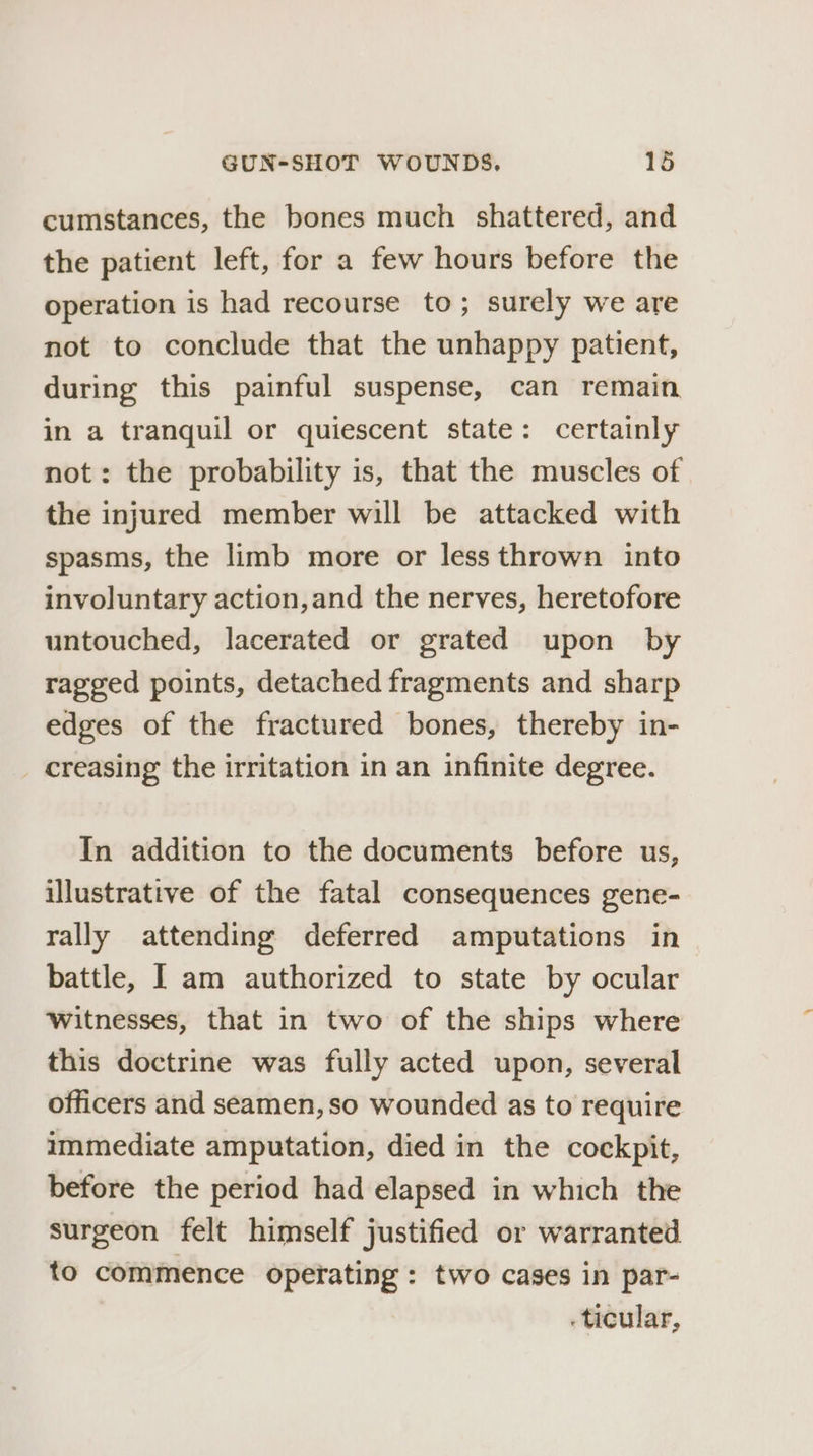 cumstances, the bones much shattered, and the patient left, for a few hours before the operation is had recourse to; surely we are not to conclude that the unhappy patient, during this painful suspense, can remain in a tranquil or quiescent state: certainly not: the probability is, that the muscles of the injured member will be attacked with spasms, the limb more or less thrown into involuntary action,and the nerves, heretofore untouched, lacerated or grated upon by ragged points, detached fragments and sharp edges of the fractured bones, thereby in- creasing the irritation in an infinite degree. In addition to the documents before us, illustrative of the fatal consequences gene- rally attending deferred amputations in battle, I am authorized to state by ocular witnesses, that in two of the ships where this doctrine was fully acted upon, several officers and seamen, so wounded as to require immediate amputation, died in the cockpit, before the period had elapsed in which the surgeon felt himself justified or warranted to commence operating: two cases in par- . ticular,