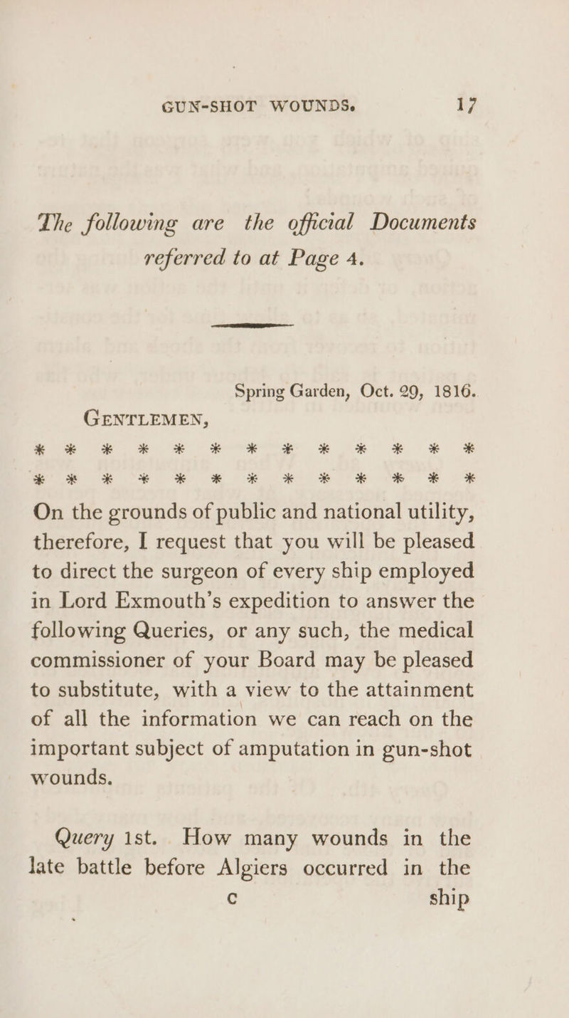 The following are the official Documents referred to at Page 4. Spring Garden, Oct. 29, 1816. GENTLEMEN, ses 2-2. = + eS ££. ee &amp; ~« 6©ECUCUE * * * * *&amp; * * * F % KF On the grounds of public and national utility, therefore, [ request that you will be pleased to direct the surgeon of every ship employed in Lord Exmouth’s expedition to answer the following Queries, or any such, the medical commissioner of your Board may be pleased to substitute, with a view to the attainment of all the information we can reach on the important subject of amputation in gun-shot wounds. Query ist. How many wounds in the late battle before Algiers occurred in the q ship
