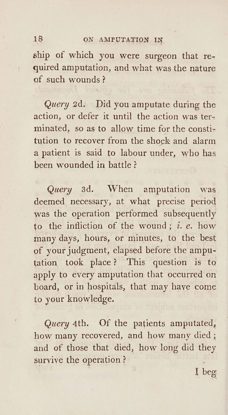 ship of which you were surgeon that re- quired amputation, and what was the nature of such wounds? Query 2d. Did you amputate during the action, or defer it until the action was ter- minated, so as to allow time for the consti- tution to recover from the shock and alarm a patient is said to labour under, who has been wounded in battle? Query 3d. When amputation was deemed necessary, at what precise period was the operation performed subsequently to the infliction of the wound; z. e. how many days, hours, or minutes, to the best of your judgment, elapsed before the ampu- tation took place? ‘This question is to apply to every amputation that occurred on board, or in hospitals, that may haye come to your knowledge. Query 4th. Of the patients amputated, how many recovered, and how many died ; and of those that died, how long did they survive the operation? 7 I beg