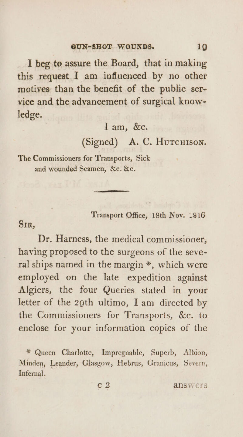 I beg to assure the Board, that in making this request I am influenced by no other motives than the benefit of the public ser- vice and the advancement of surgical know- ledge. bam, oc. (Signed) A. C. Hurcuison. The Commissioners for Transports, Sick and wounded Seamen, &c. Xc. Transport Office, 18th Nov. .816 SIR, Dr. Harness, the medical commissioner, having proposed to the surgeons of the seve- ral ships named in the margin *, which were employed on the late expedition against Algiers, the four Queries stated in your letter of the 29th ultimo, I am directed by the Commissioners for Transports, &c. to enclose for your information copies of the * Queen Charlotte, Impregnable, Superb, Albion, Minden, Leander, Glasgow, Hebrus, Granicus, Severn, Infernal. C2 answers