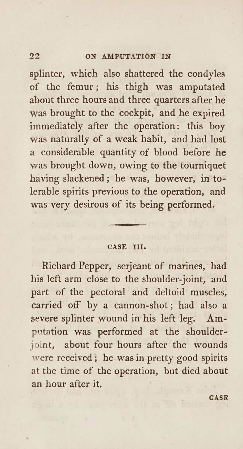 splinter, which also shattered the condyles of the femur; his thigh was amputated about three hours and three quarters after he was brought to the cockpit, and he expired immediately after the operation: this boy was naturally of a weak habit, and had lost a considerable quantity of blood before he was brought down, owing to the tourniquet having slackened; he was, however, in to- lerable spirits previous to the operation, and was very desirous of its being performed. CASE Iil. Richard Pepper, serjeant of marines, had his left arm close to the shoulder-joint, and part of the pectoral and deltoid muscles, carried off by a cannon-shot; had also a severe splinter wound in his left leg. Am- putation was performed at the shoulder- joint, about four hours after the wounds were received; he was in pretty good spirits at the time of the operation, but died about an hour after it. CASE