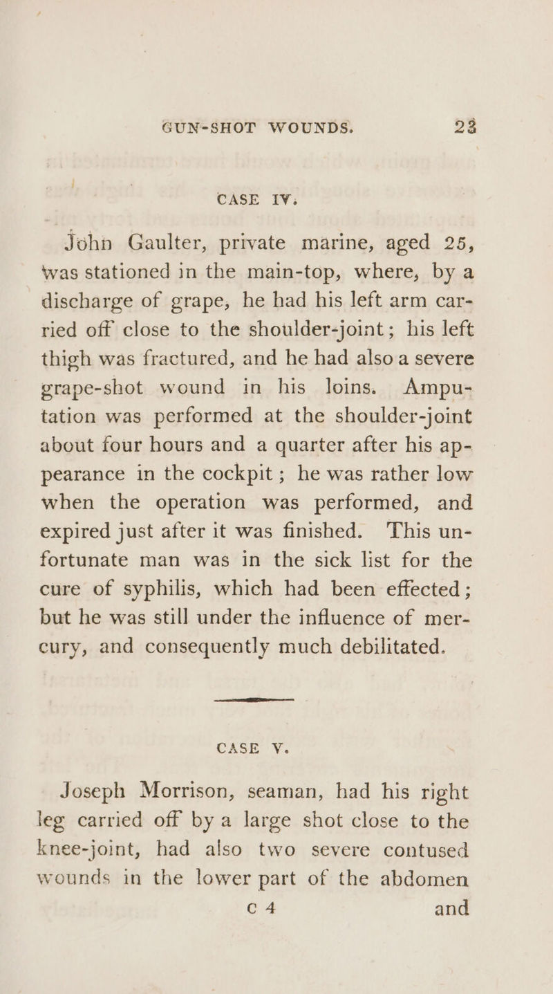 CASE IV. e Jehn Gaulter, private marine, aged 25, was stationed in the main-top, where, by a discharge of grape, he had his left arm car- ried off close to the shoulder-joint; his left thigh was fractured, and he had also a severe grape-shot wound in his loins. Ampu- tation was performed at the shoulder-joint about four hours and a quarter after his ap- pearance in the cockpit; he was rather low when the operation was performed, and expired just after it was finished. This un- fortunate man was in the sick list for the cure of syphilis, which had been effected ; but he was still under the influence of mer- cury, and consequently much debilitated. CASE V. Joseph Morrison, seaman, had his right leg carried off by a large shot close to the knee-joint, had also two severe contused wounds in the lower part of the abdomen C4 and