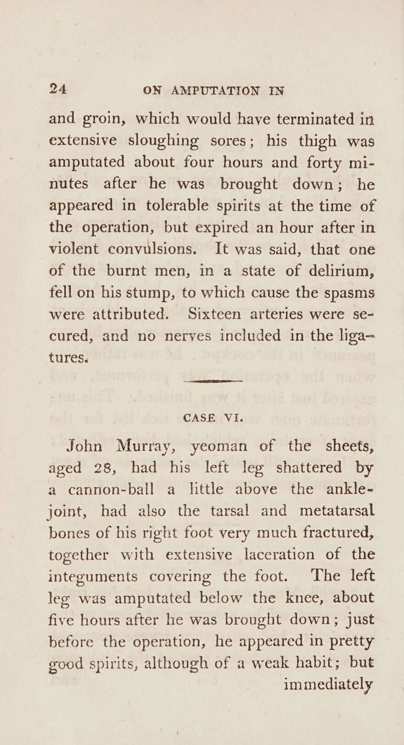 and groin, which would have terminated in extensive sloughing sores; his thigh was amputated about four hours and forty mi- nutes after he was brought down; he appeared in tolerable spirits at the time of the operation, but expired an hour after in violent convulsions. It was said, that one of the burnt men, in a state of delirium, fell on his stump, to which cause the spasms were attributed. Sixteen arteries were se- cured, and no nerves included in the liga— tures. CASE VI. John Murray, yeoman of the sheets, aged 28, had his left leg shattered by a cannon-ball a httle above the ankle- joint, had also the tarsal and metatarsal bones of his right foot very much fractured, together with extensive laceration of the integuments covering the foot. The left lee was amputated below the knee, about five hours after he was brought down; just before the operation, he appeared in pretty good spirits, although of a weak habit; but immediately