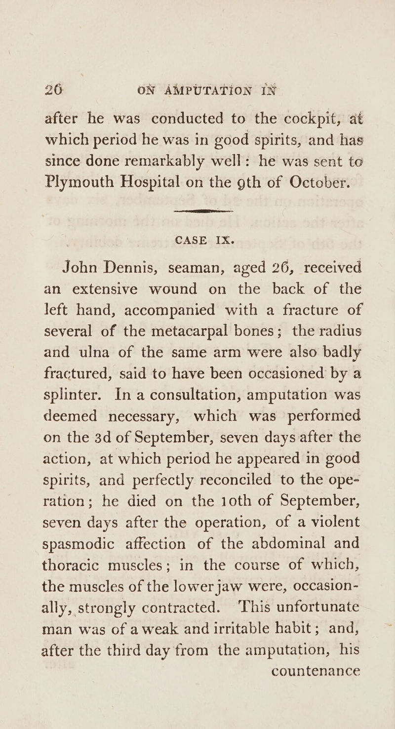 after he was conducted to the cockpit, at which period he was in good spirits, and has since done remarkably well: he was sent to Plymouth Hospital on the gth of October. CASE IX. John Dennis, seaman, aged 26, received an extensive wound on the back of the left hand, accompanied with a fracture of several of the metacarpal bones; the radius and ulna of the same arm were also badly fractured, said to have been occasioned by a splinter. In a consultation, amputation was deemed necessary, which was performed on the 3d of September, seven days after the action, at which period he appeared in good spirits, and perfectly reconciled to the ope- ration; he died on the 1oth of September, seven days after the operation, of a violent spasmodic affection of the abdominal and thoracic muscles; in the course of which, the muscles of the lower Jaw were, occasion- ally, strongly contracted. This unfortunate man was of a weak and irritable habit; and, after the third day from the amputation, his countenance