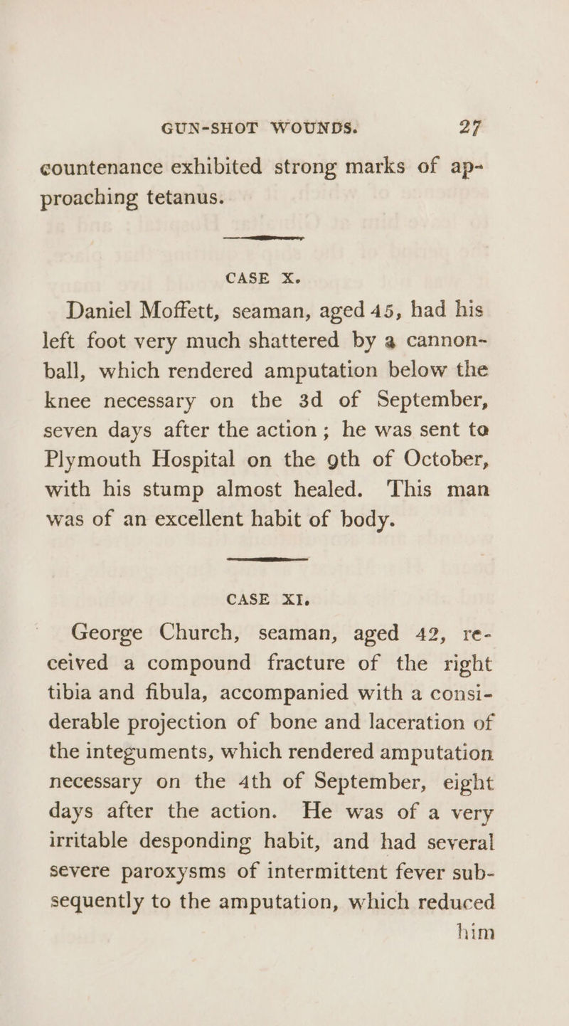 countenance exhibited strong marks of ap- proaching tetanus. — Eee CASE X. Daniel Moffett, seaman, aged 45, had his left foot very much shattered by a cannon-~ ball, which rendered amputation below the knee necessary on the 3d of September, seven days after the action; he was sent te Plymouth Hospital on the gth of October, with his stump almost healed. This man was of an excellent habit of body. CASE XI. George Church, seaman, aged 42, re- ceived a compound fracture of the right tibia and fibula, accompanied with a consi- derable projection of bone and laceration of the integuments, which rendered amputation necessary on the 4th of September, eight days after the action. He was of a very irritable desponding habit, and had several severe paroxysms of intermittent fever sub- sequently to the amputation, which reduced him