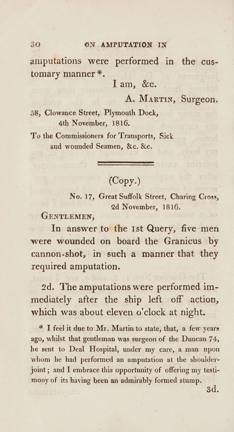 amputations were performed in the cus- tomary manner *. Tam, &c. A. Marrin, Surgeon. 58, Clowance Street, Plymouth Dock, 4th November, 1816. To the Commissioners for Transports, Sick and wounded Seamen, &c. &c. (Copy.) No. 17, Great Suffolk Street, Charing Cross, 2d November, 1816. GENTLEMEN, In answer to the 1st Query, five ‘men were wounded on board the Granicus by cannon-shot, in such a manner that they required amputation. 2d. ‘The amputations were performed im- mediately after the ship left off action, which was about eleven o'clock at night. * T feel it due to Mr. Martin to state, that, a few years ago, whilst that gentleman was surgeon of the Duncan 74, he sent to Deal Hospital, under my care, a man upon whom he had performed an amputation at the shoulder- joint ; and I embrace this opportunity of offermg my testi- mony of its haying been an admirably formed stump. 3d.