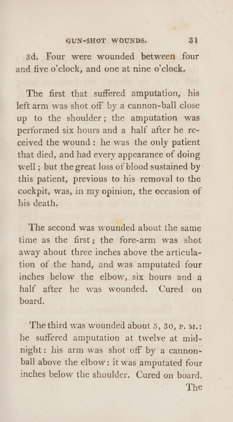 3d. Four were wounded between four and five o’clock, and one at nine o'clock. The first that suffered amputation, his left arm was shot off by a cannon-ball close up to the shoulder; the amputation was performed six hours and a half after he re- ceived the wound: he was the only patient that died, and had every appearance of doing well; but the great loss of blood sustained by: this patient, previous to his removal to the cockpit, was, in my opinion, the occasion of his death. The second was wounded about the same time as the first; the fore-arm was shot away about three inches above the articula- tion of the hand, and was amputated four inches below the elbow, six hours and a half after he was wounded. Cured on board. The third was wounded about 5, 30, Pp. M.: he suffered amputation at twelve at mid- night: his arm was shot off by a cannon- ball above the elbow: it was amputated four inches below the shoulder. Cured on board. The