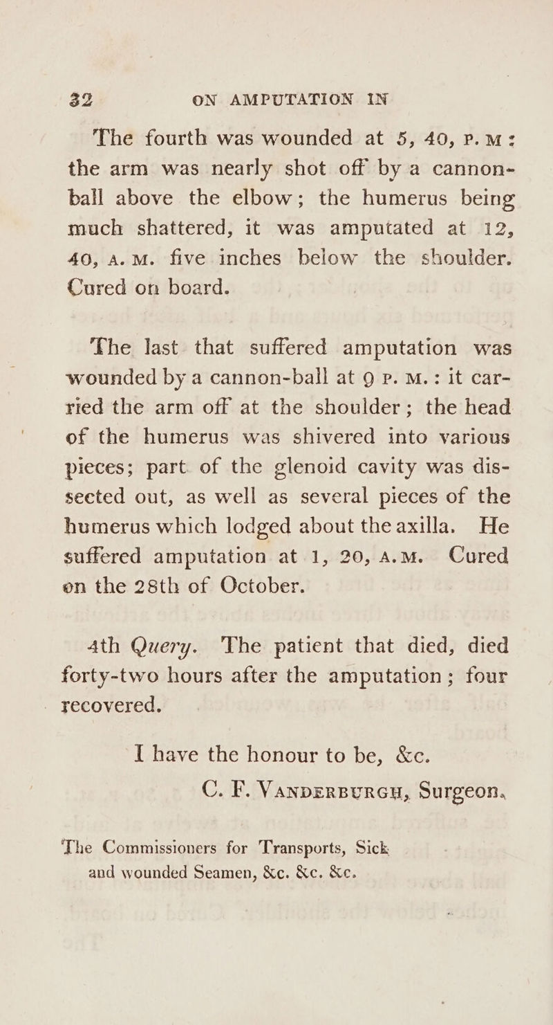 The fourth was wounded at 5, 40, p.m: the arm was nearly shot off by a cannon- ball above the elbow; the humerus being much shattered, it was amputated at 12, 40, A.M. five inches below the shoulder. Cured on board. The last that suffered amputation was wounded by a cannon-ball at 9g p. M.: it car- ried the arm off at the shoulder; the head of the humerus was shivered into various pieces; part of the glenoid cavity was dis- seeted out, as well as several pieces of the humerus which lodged about the axilla. He suffered amputation at 1, 20, a.m. Cured on the 28th of October. 4th Query. The patient that died, died forty-two hours after the amputation; four - yecovered. I have the honour to be, &amp;c. C. F. VANDERBURGH, Surgeon, The Commissioners for Transports, Sick and wounded Seamen, &amp;c. &amp;c. &amp;e.