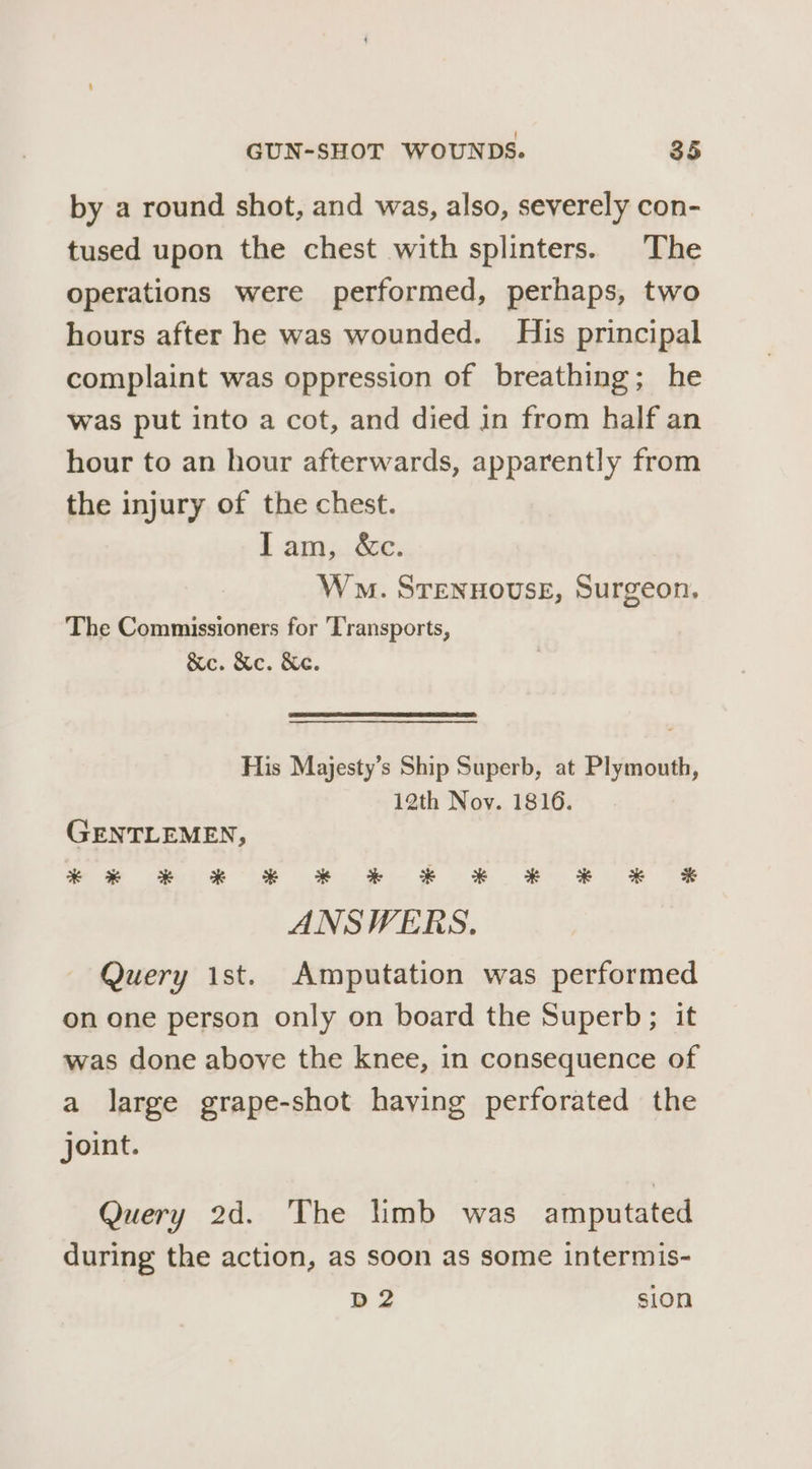 by a round shot, and was, also, severely con- tused upon the chest with splinters. The operations were performed, perhaps, two hours after he was wounded. His principal complaint was oppression of breathing; he was put into a cot, and died in from half an hour to an hour afterwards, apparently from the injury of the chest. lam, &amp;c. Wo. STENHOUSE, Surgeon. The Commissioners for ‘Transports, &amp;e. &amp;c. Ke. His Majesty’s Ship Superb, at Plymouth, 12th Nov. 1816. GENTLEMEN, ** * * * * * F F KF K ANSWERS. Query ist. Amputation was performed on one person only on board the Superb; it was done above the knee, in consequence of a large grape-shot haying perforated the joint. Query 2d. The limb was amputated during the action, as soon as some intermis- D2 sion