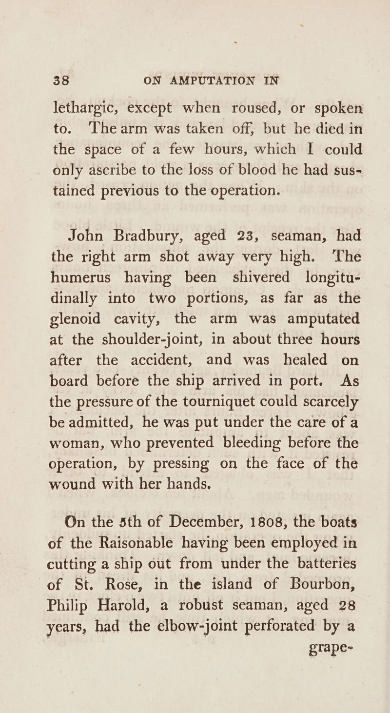 lethargic, except when roused, or spoken to. ‘Thearm was taken off, but he died in the space of a few hours, which I could only ascribe to the loss of blood he had sus- tained previous to the operation. John Bradbury, aged 23, seaman, had the right arm shot away very high. The humerus having been shivered longitu- dinally into two portions, as far as the glenoid cavity, the arm was amputated at the shoulder-joint, in about three hours after the accident, and was healed on board before the ship arrived in port. As the pressure of the tourniquet could scarcely be admitted, he was put under the care of a woman, who prevented bleeding before the operation, by pressing on the face of the wound with her hands, On the 5th of December, 1808, the boats of the Raisonable having been employed in cutting a ship out from under the batteries of St. Rose, in the island of Bourbon, Philip Harold, a robust seaman, aged 28 years, had the elbow-joint perforated by a grape-
