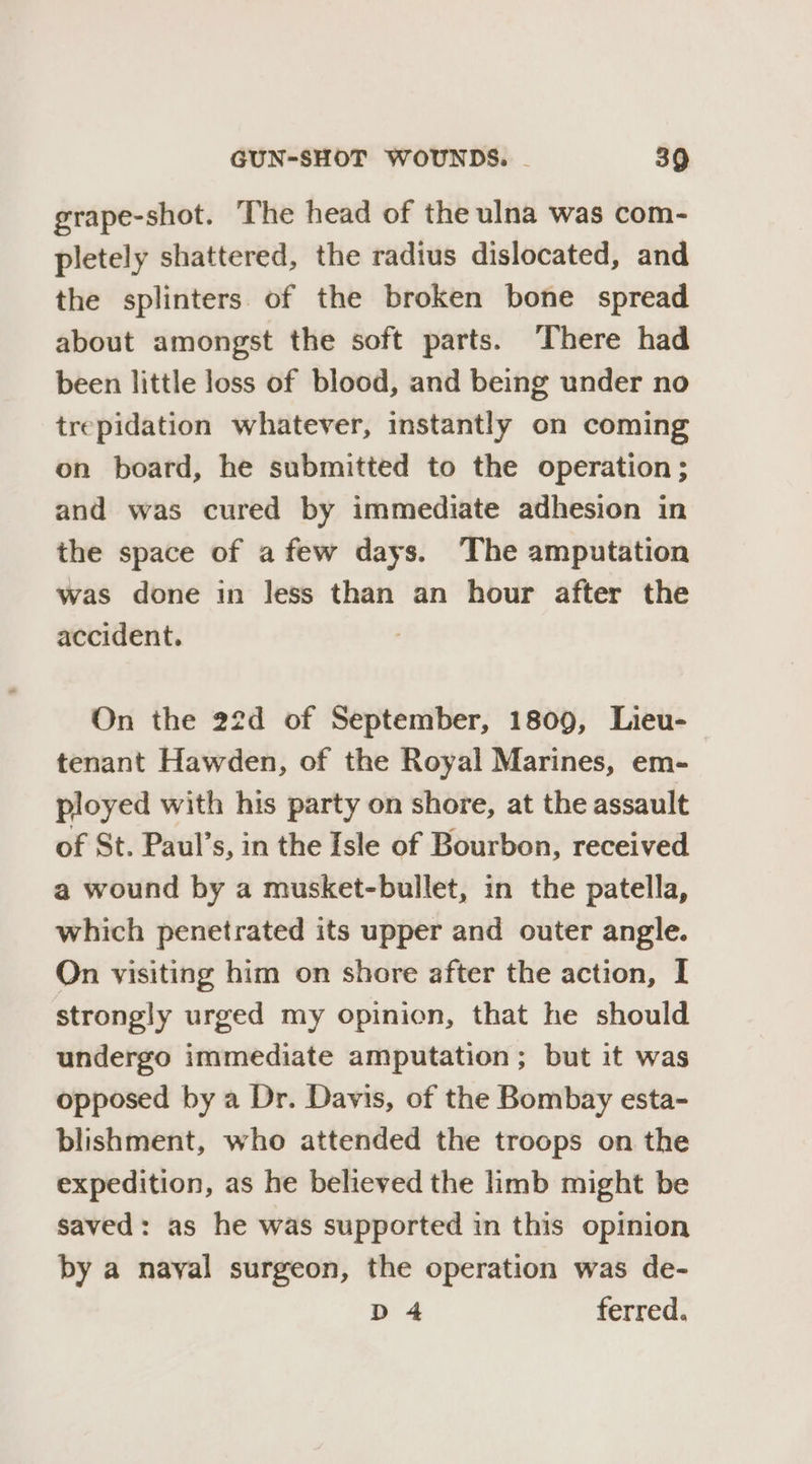 grape-shot. The head of the ulna was com- pletely shattered, the radius dislocated, and the splinters of the broken bone spread about amongst the soft parts. ‘There had been little loss of blood, and being under no trepidation whatever, instantly on coming on board, he submitted to the operation ; and was cured by immediate adhesion in the space of afew days. The amputation was done in less than an hour after the accident. On the 22d of September, 1809, Lieu- | tenant Hawden, of the Royal Marines, em- ployed with his party on shore, at the assault of St. Paul’s, in the Isle of Bourbon, received a wound by a musket-bullet, in the patella, which penetrated its upper and outer angle. On visiting him on shore after the action, I strongly urged my opinion, that he should undergo immediate amputation; but it was opposed by a Dr. Davis, of the Bombay esta- blishment, who attended the troops on the expedition, as he believed the limb might be saved: as he was supported in this opinion by a nayal surgeon, the operation was de- D4 ferred.