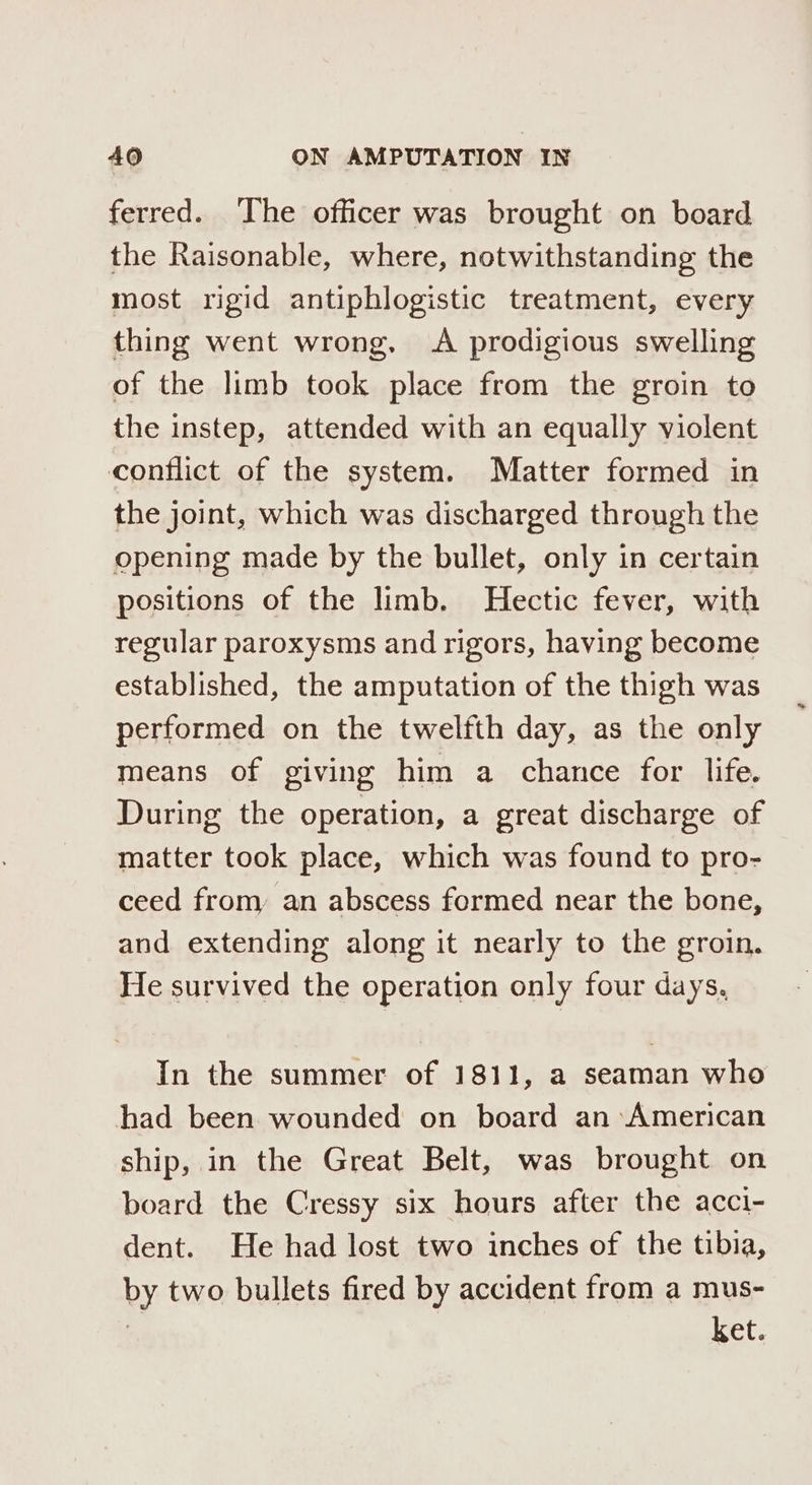 ferred. The officer was brought on board the Raisonable, where, notwithstanding the most rigid antiphlogistic treatment, every thing went wrong, A prodigious swelling of the limb took place from the groin to the instep, attended with an equally violent conflict of the system. Matter formed in the joint, which was discharged through the opening made by the bullet, only in certain positions of the limb. Hectic fever, with regular paroxysms and rigors, having become established, the amputation of the thigh was performed on the twelfth day, as the only means of giving him a chance for life. During the operation, a great discharge of matter took place, which was found to pro- ceed from, an abscess formed near the bone, and extending along it nearly to the groin. He survived the operation only four days. In the summer of 1811, a seaman who had been wounded on board an:American ship, in the Great Belt, was brought on board the Cressy six hours after the acci- dent. He had lost two inches of the tibia, by two bullets fired by accident from a mus- ket.