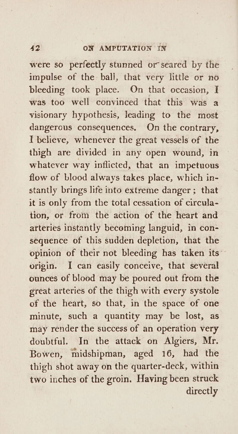 were so perfectly stunned or seared by the impulse of the bali, that very little or no bleeding took place. On that occasion, I was too well convinced that this was a visionary hypothesis, leading to the most dangerous consequences. On the contrary, I believe, whenever the great vessels of the thigh are divided in any open wound, in whatever way inflicted, that an impetuous flow of blood always takes place, which in- stantly brings life into extreme danger ; that it is only from the total cessation of circula- tion, or from the action of the heart and arteries instantly becoming languid, in con- sequence of this sudden depletion, that the opinion of their not bleeding has taken its’ origin. I can easily conceive, that several ounces of blood may be poured out from the great arteries of the thigh with every systole of the heart, so that, in the space of one minute, such a quantity may be lost, as may render the success of an operatton very doubtful. In the attack on Algiers, Mr. Bowen, midshipman, aged 16, had the thigh shot away on the quarter-deck, within two inches of the groin. Having been struck directly