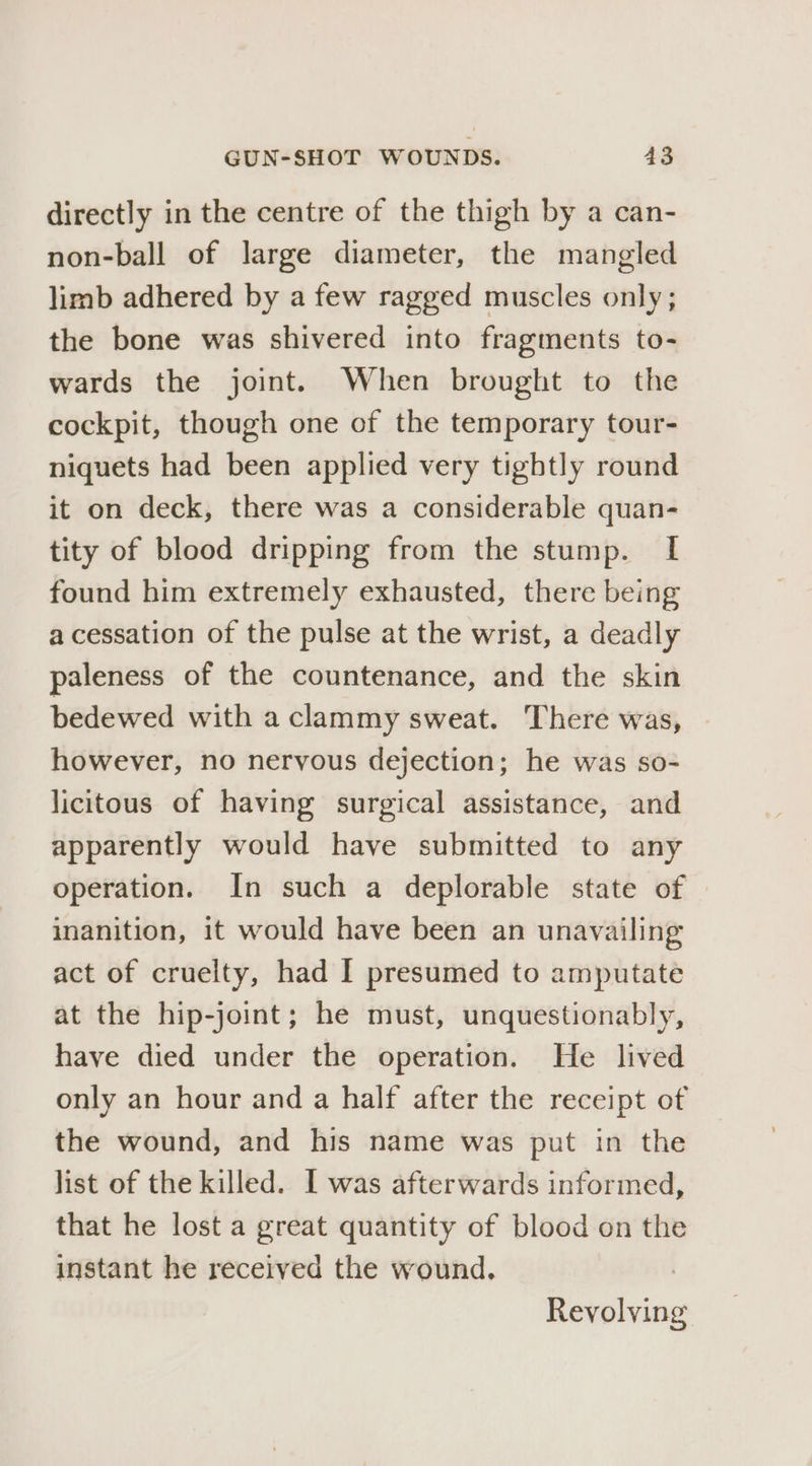 directly in the centre of the thigh by a can- non-ball of large diameter, the mangled limb adhered by a few ragged muscles only; the bone was shivered into fragments to- wards the joint. When brought to the cockpit, though one of the temporary tour- niquets had been applied very tightly round it on deck, there was a considerable quan- tity of blood dripping from the stump. I found him extremely exhausted, there being a cessation of the pulse at the wrist, a deadly paleness of the countenance, and the skin bedewed with a clammy sweat. There was, however, no nervous dejection; he was so- licitous of having surgical assistance, and apparently would have submitted to any operation. In such a deplorable state of inanition, it would have been an unavailing act of cruelty, had I presumed to amputate at the hip-joint; he must, unquestionably, have died under the operation. He lived only an hour and a half after the receipt of the wound, and his name was put in the list of the killed. [ was afterwards informed, that he lost a great quantity of blood on the instant he received the wound. Revolving