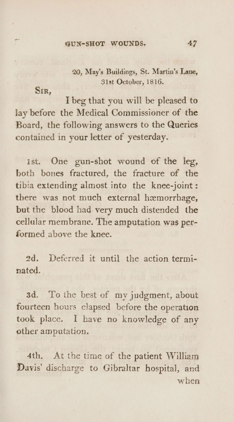 20, May’s Buildings, St. Martin’s Lane, 3ist October, 1816. Sir, I beg that you will be pleased to lay before the Medical Commissioner of the Board, the following answers to the Queries contained in your letter of yesterday. ist. One gun-shot wound of the leg, both bones fractured, the fracture of the tibia extending almost into the knee-joint: there was not much external hemorrhage, but the blood had. very much distended the cellular membrane. The amputation was per- formed above the knee. 2d. Deferred it until the action termi- nated. 3d. ‘To the best ef my judgment, about fourteen hours elapsed before the operation took place. I have no knowledge of any other amputation. 4th. At the time of the patient William Davis’ discharge to Gibraltar hospital, and when