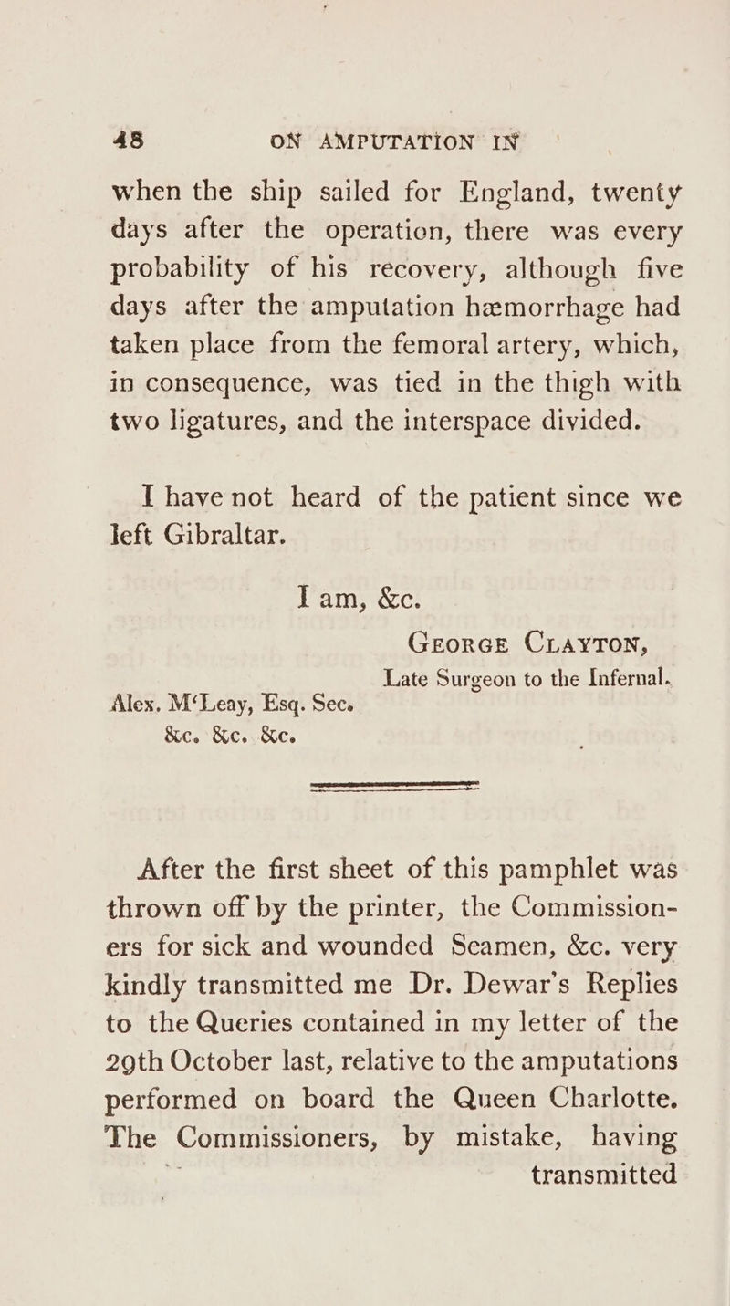 when the ship sailed for England, twenty days after the operation, there was every probability of his recovery, although five days after the amputation hemorrhage had taken place from the femoral artery, which, in consequence, was tied in the thigh with two ligatures, and the interspace divided. IT have not heard of the patient since we left Gibraltar. Tam, &amp;c. GEORGE CLAYTON, Late Surgeon to the Infernal. Alex. M‘Leay, Esq. Sec. &amp;c. Ke. Ke. After the first sheet of this pamphlet was thrown off by the printer, the Commission- ers for sick and wounded Seamen, &amp;c. very kindly transmitted me Dr. Dewar’s Replies to the Queries contained in my letter of the 29th October last, relative to the amputations performed on board the Queen Charlotte. The Commissioners, by mistake, having ss transmitted