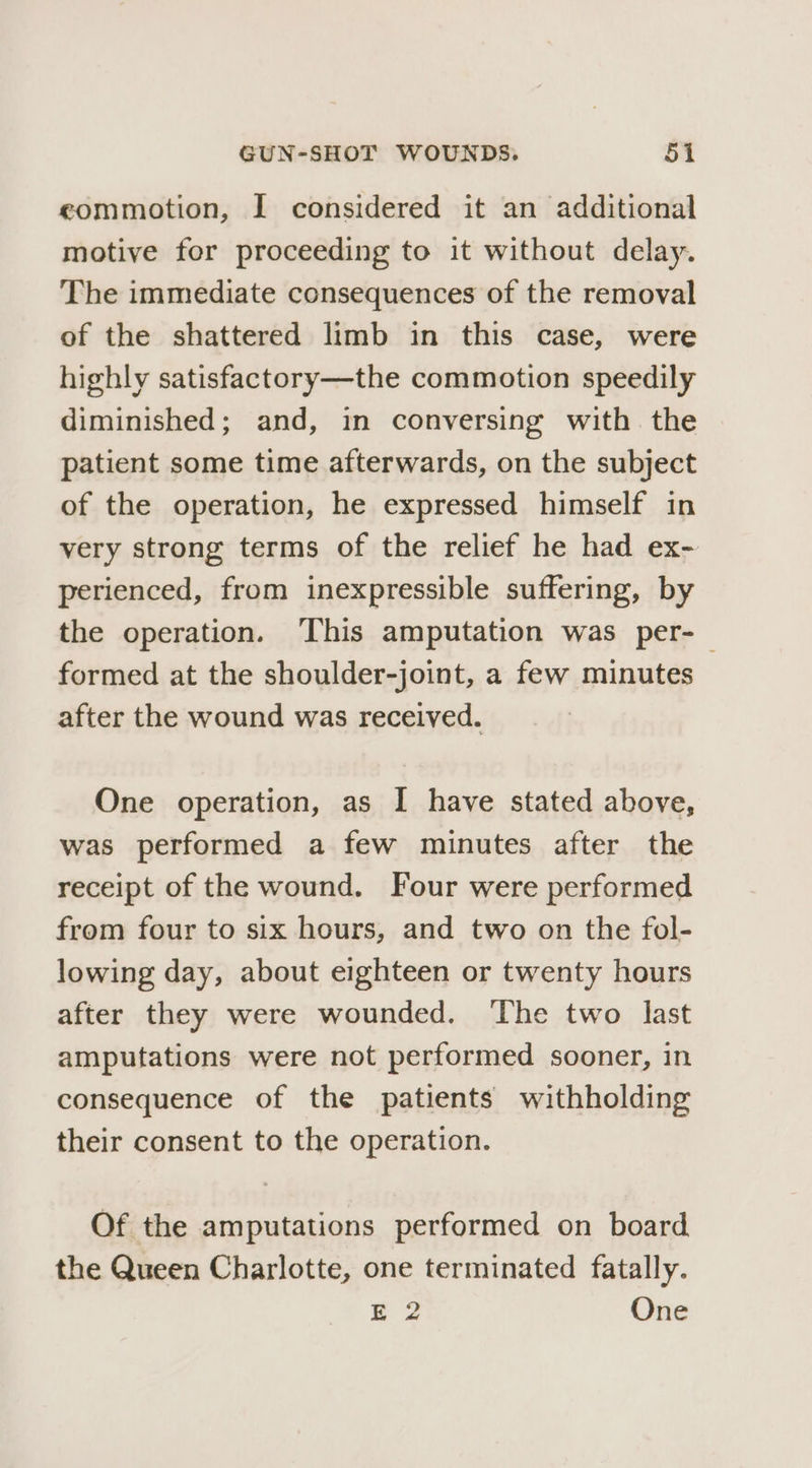 eommotion, I considered it an additional motive for proceeding to it without delay. The immediate consequences of the removal of the shattered limb in this case, were highly satisfactory—the commotion speedily diminished; and, in conversing with. the patient some time afterwards, on the subject of the operation, he expressed himself in very strong terms of the relief he had ex- perienced, from inexpressible suffering, by the operation. ‘This amputation was per-— formed at the shoulder-joint, a few minutes after the wound was received. One operation, as I have stated above, was performed a few minutes after the receipt of the wound. Four were performed from four to six hours, and two on the fol- lowing day, about eighteen or twenty hours after they were wounded. The two last amputations were not performed sooner, in consequence of the patients withholding their consent to the operation. Of the amputations performed on board the Queen Charlotte, one terminated fatally. E 2 One