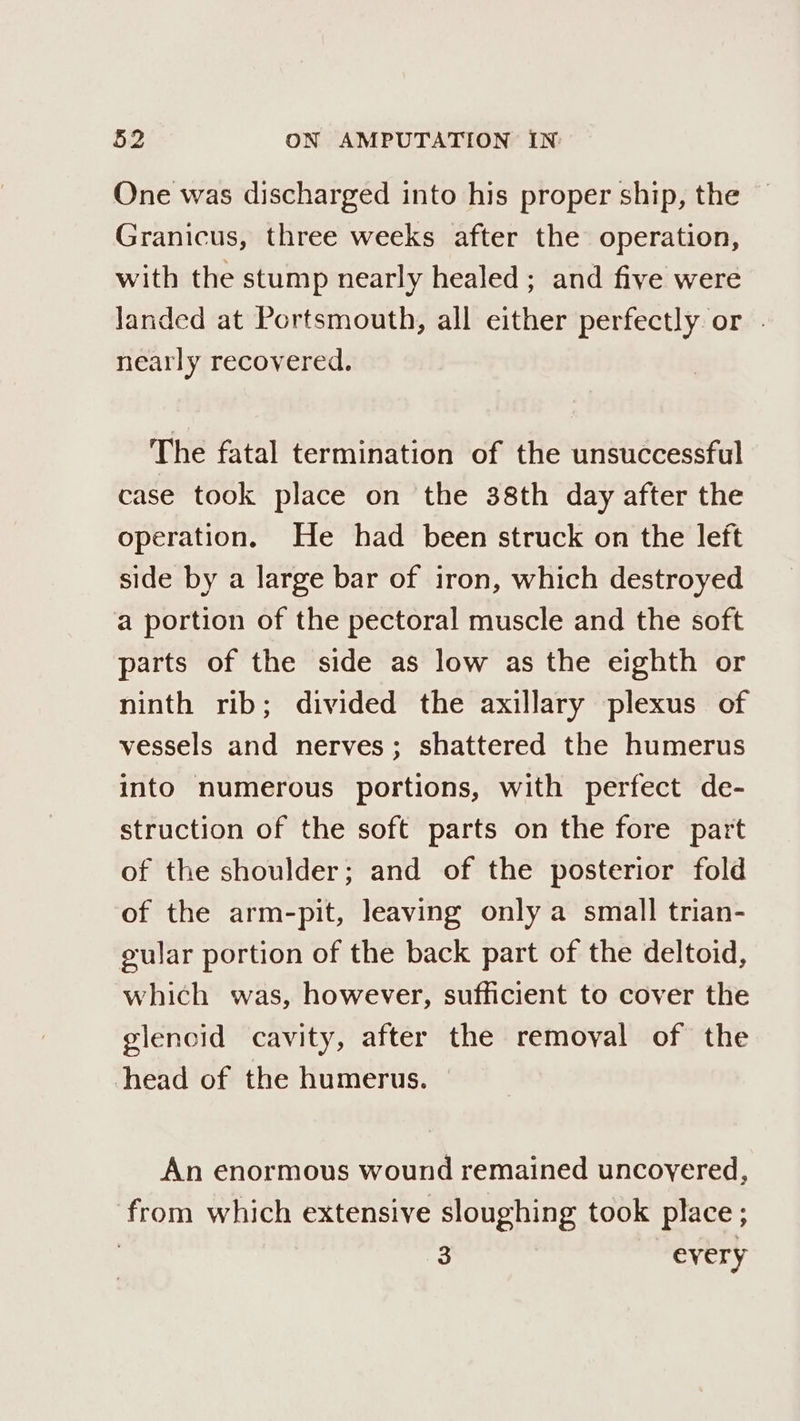 One was discharged into his proper ship, the Granicus, three weeks after the operation, with the stump nearly healed ; and five were landed at Portsmouth, all either perfectly or . nearly recovered. The fatal termination of the unsuccessful case took place on the 38th day after the operation. He had been struck on the left side by a large bar of iron, which destroyed a portion of the pectoral muscle and the soft parts of the side as low as the eighth or ninth rib; divided the axillary plexus of vessels and nerves; shattered the humerus into numerous portions, with perfect de- struction of the soft parts on the fore part of the shoulder; and of the posterior fold of the arm-pit, leaving only a small trian- gular portion of the back part of the deltoid, which was, however, sufficient to cover the glencid cavity, after the removal of the head of the humerus. An enormous wound remained uncovered, from which extensive sloughing took place; | 3 every