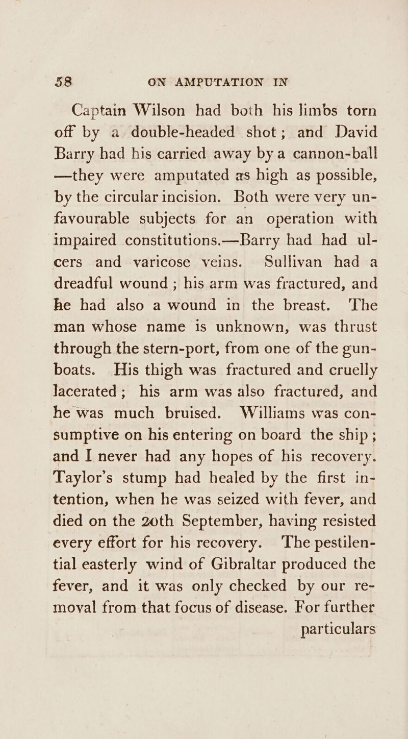 Captain Wilson had both his limbs torn off by a double-headed shot; and David Barry had his carried away by a cannon-ball —they were amputated as high as possible, by the circular incision. Both were very un- favourable subjects for an operation with impaired constitutions.—Barry had had ul- cers and varicose veins. Sullivan had a dreadful wound ; his arm was fractured, and he had also a wound in the breast. The man whose name is unknown, was thrust through the stern-port, from one of the gun- boats. His thigh was fractured and cruelly lacerated; his arm was also fractured, and he was much bruised. Williams was con- sumptive on his entering on board the ship ; and I never had any hopes of his recovery. Taylor's stump had healed by the first in- tention, when he was seized with fever, and died on the 20th September, having resisted every effort for his recovery. ‘The pestilen- tial easterly wind of Gibraltar produced the fever, and it was only checked by our re- moval from that focus of disease. For further particulars