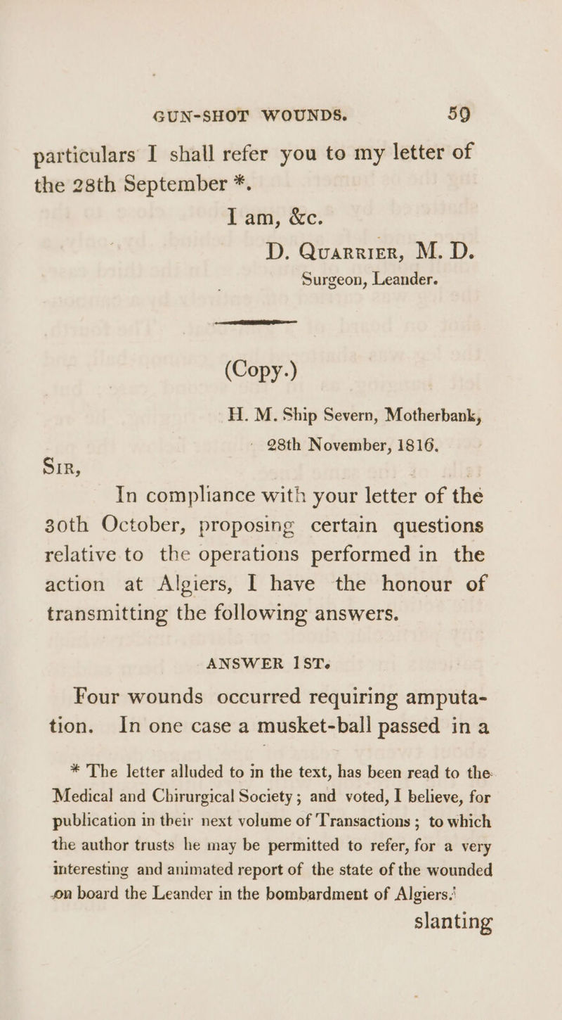 particulars I shall refer you to my letter of the 28th September *. tain, Cec: D. Quarrier, M.D. Surgeon, Leander. (Copy.) H.. M. Ship Severn, Motherbank, ~ 28th November, 1816. Sir, In compliance with your letter of the 30th October, proposing certain questions relative to the operations performed in the action at Algiers, I have the honour of transmitting the following answers. ANSWER IST. Four wounds occurred requiring amputa- tion. In one case a musket-ball passed in a * The letter alluded to in the text, has been read to the: Medical and Chirurgical Society; and voted, I believe, for publication in their next volume of Transactions ; to which the author trusts he may be permitted to refer, for a very interesting and animated report of the state of the wounded on board the Leander in the bombardment of Algiers.’ slanting