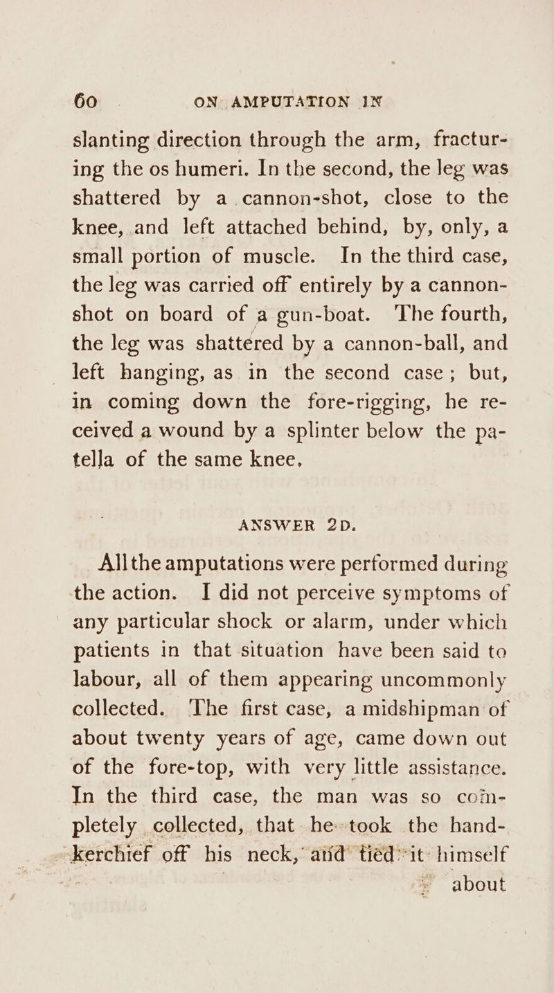 slanting direction through the arm, fractur- ing the os humeri. In the second, the leg was shattered by a cannon-shot, close to the knee, and left attached behind, by, only, a small portion of muscle. In the third case, the leg was carried off entirely by a cannon- shot on board of a gun-boat. The fourth, the leg was shattered by a cannon-ball, and left hanging, as in the second case; but, in coming down the fore-rigging, he re- ceived a wound by a splinter below the pa- tella of the same knee. 3 ANSWER 2D. Allthe amputations were performed during the action. I did not perceive symptoms of any particular shock or alarm, under which patients in that situation have been said to labour, all of them appearing uncommonly collected. ‘The first case, a midshipman of about twenty years of age, came down out of the fore-top, with very little assistance. In the third case, the man was so com- pletely collected, that he took the hand- -kerchief off his neck, atid’ tiéd “it: himself about