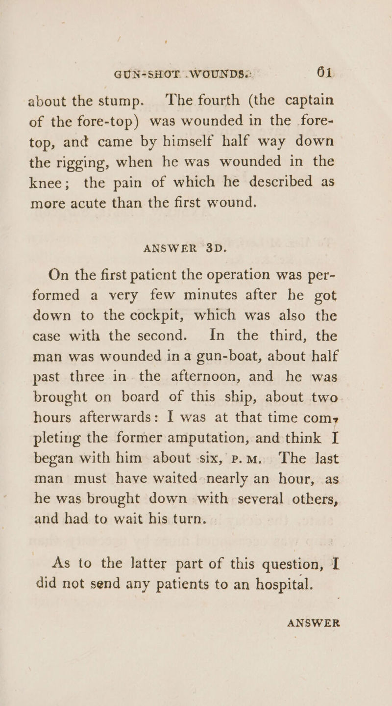 about the stump. The fourth (the captain of the fore-top) was wounded in the fore- top, and came by himself half way down the rigging, when he was wounded in the knee; the pain of which he described as more acute than the first wound. ANSWER 3D. On the first patient the operation was per- formed a very few minutes after he got down to the cockpit, which was also the case with the second. In the third, the man was wounded in a gun-boat, about half past three in the afternoon, and he was brought on board of this ship, about two hours afterwards: I was at that time com? pleting the former amputation, and think I began with him about -six, p.m. The last man must have waited nearly an hour, as he was brought down with several others, and had to wait his turn. As to the latter part of this question, I did not send any patients to an hospital. ANSWER