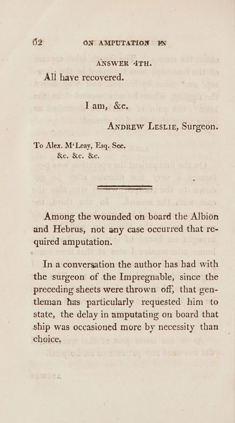 ANSWER 4TH. All have recovered. Tam, &c. Awprew Lesuiz, Surgeon. To Alex. M‘Leay, Esq. Sec. &c, Xe. Ke. Among the wounded on board the Albion and Hebrus, not any case occurred that re- quired amputation. In a conversation the author has had with the surgeon of the Impregnable, since the preceding sheets were thrown off, that gen- tleman has particularly requested him to state, the delay in amputating on board that ship was occasioned more by necessity than choice.