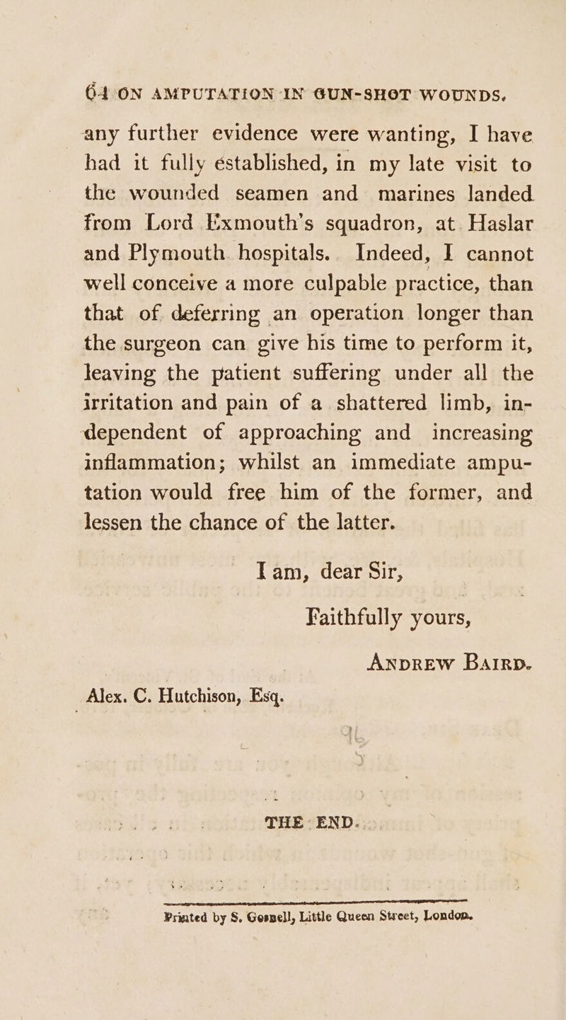 any further evidence were wanting, I have had it fully established, in my late visit to the wounded seamen and marines landed from Lord Exmouth’s squadron, at. Haslar and Plymouth. hospitals. Indeed, I cannot well conceive a more culpable practice, than that of deferring an operation longer than the surgeon can give his time to perform it, leaving the patient suffering under all the irritation and pain of a shattered limb, in- dependent of approaching and increasing inflammation; whilst an immediate ampu- tation would free him of the former, and lessen the chance of the latter. Iam, dear Sir, Faithfully yours, ANDREW Barrp. Alex. C. Hutchison, Esq. THE END... tp ape nn GS nT AT Printed by S, Gesell, Little Queen Street, London.