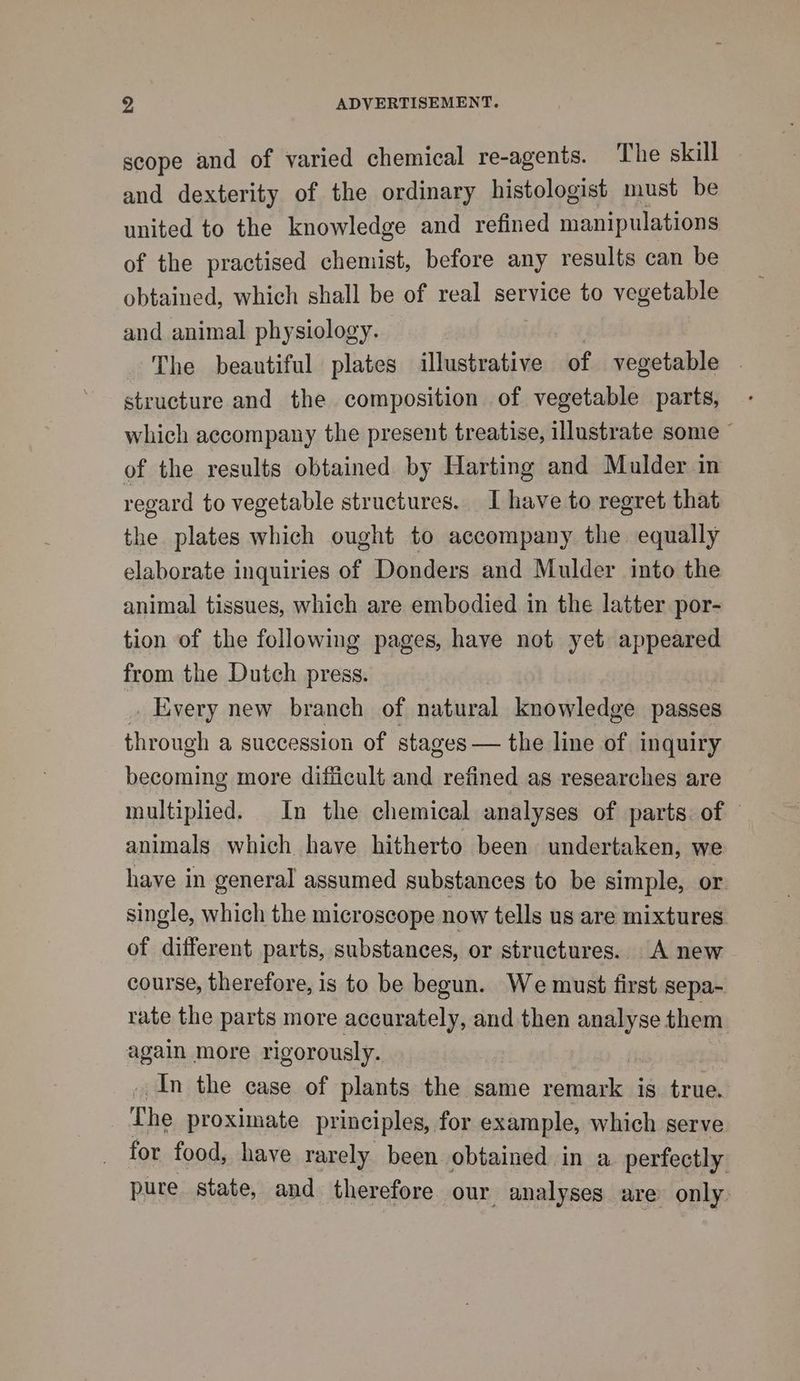 scope and of varied chemical re-agents. The skill and dexterity of the ordinary histologist must be united to the knowledge and refined manipulations of the practised chemist, before any results can be obtained, which shall be of real service to vegetable and animal physiology. The beautiful plates illustrative of vegetable — structure and the composition of vegetable parts, which accompany the present treatise, illustrate some © of the results obtained by Harting and Mulder in regard to vegetable structures. Ihave to regret that the plates which ought to accompany the equally elaborate inquiries of Donders and Mulder into the animal tissues, which are embodied in the latter por- tion of the following pages, have not yet appeared from the Dutch press. _ Every new branch of natural knowledge passes through a succession of stages — the line of inquiry becoming more difficult and refined as researches are multiplied. In the chemical analyses of parts: of — animals which have hitherto been undertaken, we have in general assumed substances to be simple, or single, which the microscope now tells us are mixtures of different parts, substances, or structures. A new course, therefore, is to be begun. We must first sepa- rate the parts more accurately, and then analyse them again more rigorously. In the case of plants the same remark is true. The proximate principles, for example, which serve for food, have rarely been obtained in a. perfectly pure state, and therefore our analyses are only.