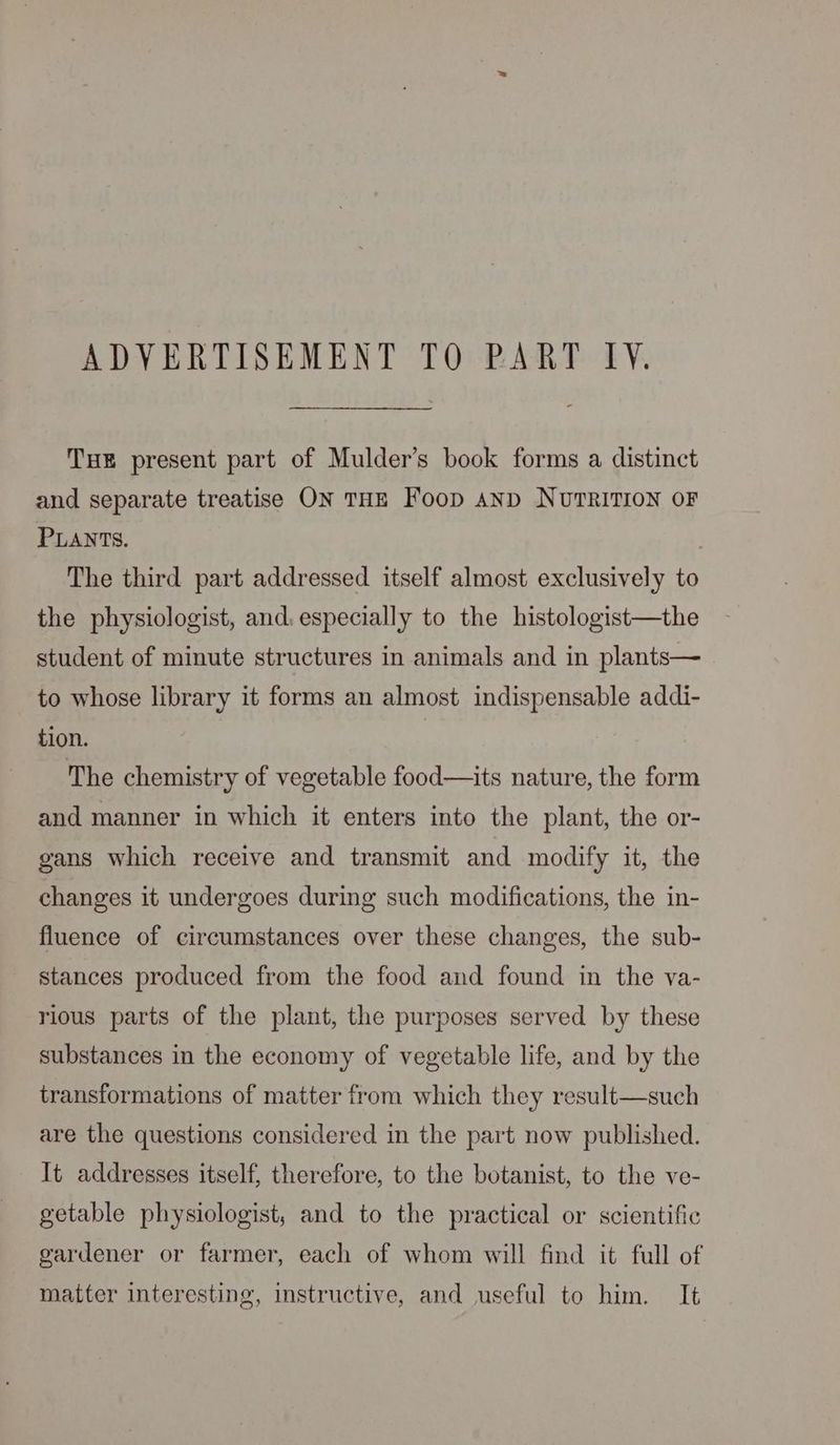 THE present part of Mulder’s book forms a distinct and separate treatise ON THE Foop AND NUTRITION OF PLANTS. , The third part addressed itself almost exclusively to the physiologist, and. especially to the histologist—the student of minute structures in animals and in plants— to whose library it forms an almost indispensable addi- tion. The chemistry of vegetable food—its nature, the form and manner in which it enters into the plant, the or- gans which receive and transmit and modify it, the changes it undergoes during such modifications, the in- fluence of circumstances over these changes, the sub- stances produced from the food and found in the va- rious parts of the plant, the purposes served by these substances in the economy of vegetable life, and by the transformations of matter from which they result—such are the questions considered in the part now published. It addresses itself, therefore, to the botanist, to the ve- getable physiologist, and to the practical or scientific gardener or farmer, each of whom will find it full of matter interesting, instructive, and useful to him. It