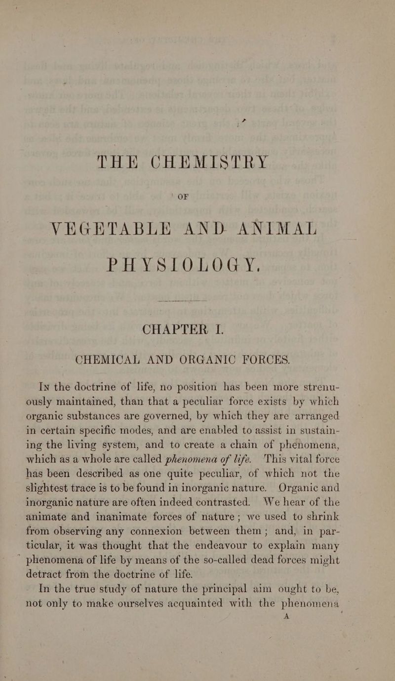 THE CHEMISTRY VEGETABLE AND ANIMAL PHYSIOLOGY. CHAPTER LI. CHEMICAL AND ORGANIC FORCES. In the doctrine of life, no position has been more strenu- ously maintained, than that a peculiar force exists by which organic substances are governed, by which they are arranged in certain specific modes, and are enabled to assist in sustain- ing the living system, and to create a chain of phenomena, which as a whole are called phenomena of life. ‘This vital force has been described as one quite peculiar, of which not the slightest trace is to be found in inorganic nature. Organic and inorganic nature are often indeed contrasted. We hear of the animate and inanimate forces of nature; we used to shrink from observing any connexion between them; and, in par- ticular, it was thought that the endeavour to explain many  phenomena of life by means of the so-called dead forces might detract from the doctrine of life. In the true study of nature the principal aim ought to be, not only to make ourselves acquainted with the phenomena