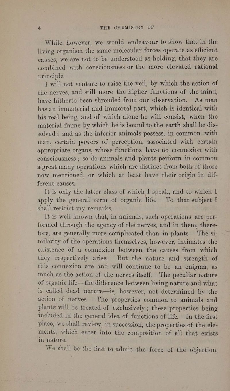 While, however, we would endeavour to show that in the living organism the same molecular forces operate as efficient causes, we are not to be understood as holding, that they are combined with consciousness or the more elevated rational principle. I will not venture to raise the veil, by which the action of the nerves, and still more the higher functions of the mind, have hitherto been shrouded from our observation. As man has an immaterial and immortal part, which is identical with his real being, and of which alone he will consist, when the material frame by which he is bound to the earth shall be dis- solved ; and as the inferior animals possess, in common with man, certain powers of perception, associated with certain appropriate organs, whose functions have no connexion with consciousness ; so do animals and plants perform in common a great many operations which are distinct from both of those now mentioned, or which at least have their origin in dif- ferent causes. It is only the latter class of which I speak, and to which I apply the general term of organic life. To that subject I. shall restrict my remarks. It is well known that, in animals, such operations are per- formed through the agency of the nerves, and in them, there- fore, are generally more complicated than in plants. The si- milarity of the operations themselves, however, intimates the existence of a connexion between the causes from which they respectively arise. But the nature and strength of this connexion are and will continue to be an enigma, as much as the action of the nerves itself. The peculiar nature of organic life—the difference between living nature and what is called dead nature—is, however, not determined by the action of nerves. The properties common to animals and plants will be treated of exclusively ; these properties being included in the general idea of functions of life. In the first place, we shall review, in succession, the properties of the ele- ments, which enter into the composition of all that exists in nature. Ve shail be the first to admit the force of the objection,