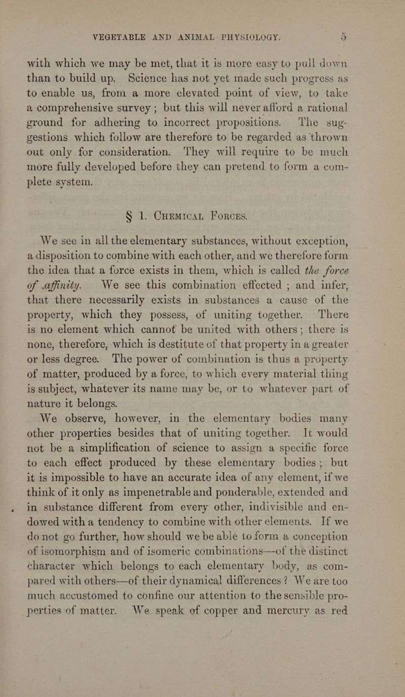 fe VEGETABLE AND ANIMAL PHYSIOLOGY. o with which we may be met, that it is more easy to pull down than to build up. Science has not yet made such progress as to enable us, from a more elevated point of view, to take a comprehensive survey ; but this will never afford a rational ground for adhering to incorrect propositions. The sug- gestions which follow are therefore to be regarded as thrown out only for consideration. They will require to be much more fully developed before they can pretend to form a com- plete system. § 1. Cuemicat Forces. We see in all the elementary substances, without exception, a disposition to combine with each other, and we therefore form the idea that a force exists in them, which 1s called the force of .affinity. | We see this combination effected ; and infer, that there necessarily exists in substances a cause of the property, which they possess, of uniting together. There is no element which cannot be united with others; there is none, therefore, which is destitute of that property in a greater or less degree. The power of combination is thus a property of matter, produced by a force, to which every material thing is subject, whatever its name may be, or to whatever part of nature it belongs. We observe, however, in the elementary bodies many other properties besides that of uniting together. It would not be a simplification of science to assign a specific force to each effect produced by these elementary bodies; but it is impossible to have an accurate idea of any element, if we think of it only as impenetrable and ponderable, extended and in substance different from every other, indivisible and en- dowed with a tendency to combine with other elements. If we do not go further, how should we be able te form a conception of isomorphism and of isomeric combinations—ot the distinct character which belongs to each elementary body, as com- pared with others—of their dynamical! differences? We are too much accustomed to confine our attention to the sensible pro- perties of matter. We speak of copper and mercury as red
