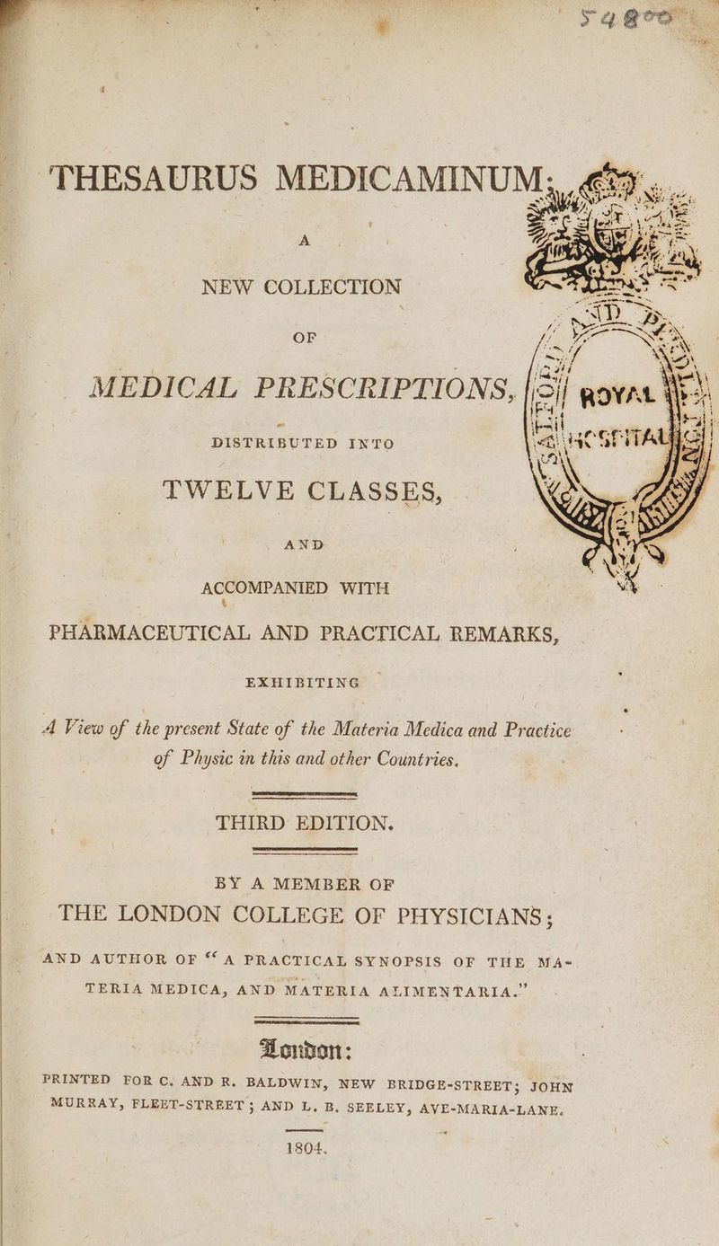 . he “city iy iw?) goo ‘THESAURUS MEDICAMIN UM ? A NEW COLLECTION OF MEDICAL PRESCRIPTIONS, oo DISTRIBUTED INTO TWELVE CLASSES, . AND ACCOMPANIED WITH &amp; PHARMACEUTICAL AND PRACTICAL REMARKS, EXHIBITING A View of the present State of the Materia Medica and Practice of Physic in this and other Countries. THIRD EDITION. BY A MEMBER OF THE LONDON COLLEGE OF PHYSICIANS; AND AUTHOR OF 6‘ A PRACTICAL SYNOPSIS OF THE MA- TERIA MEDICA, AND MATERIA ALIMENTARIA.” Bondon: PRINTED FOR C. AND R. BALDWIN, NEW BRIDGE-STREET; JOHN MURRAY, FLEET-STREET ; AND L, B. SEELEY, AVE-MARIA-LANE. 1804.