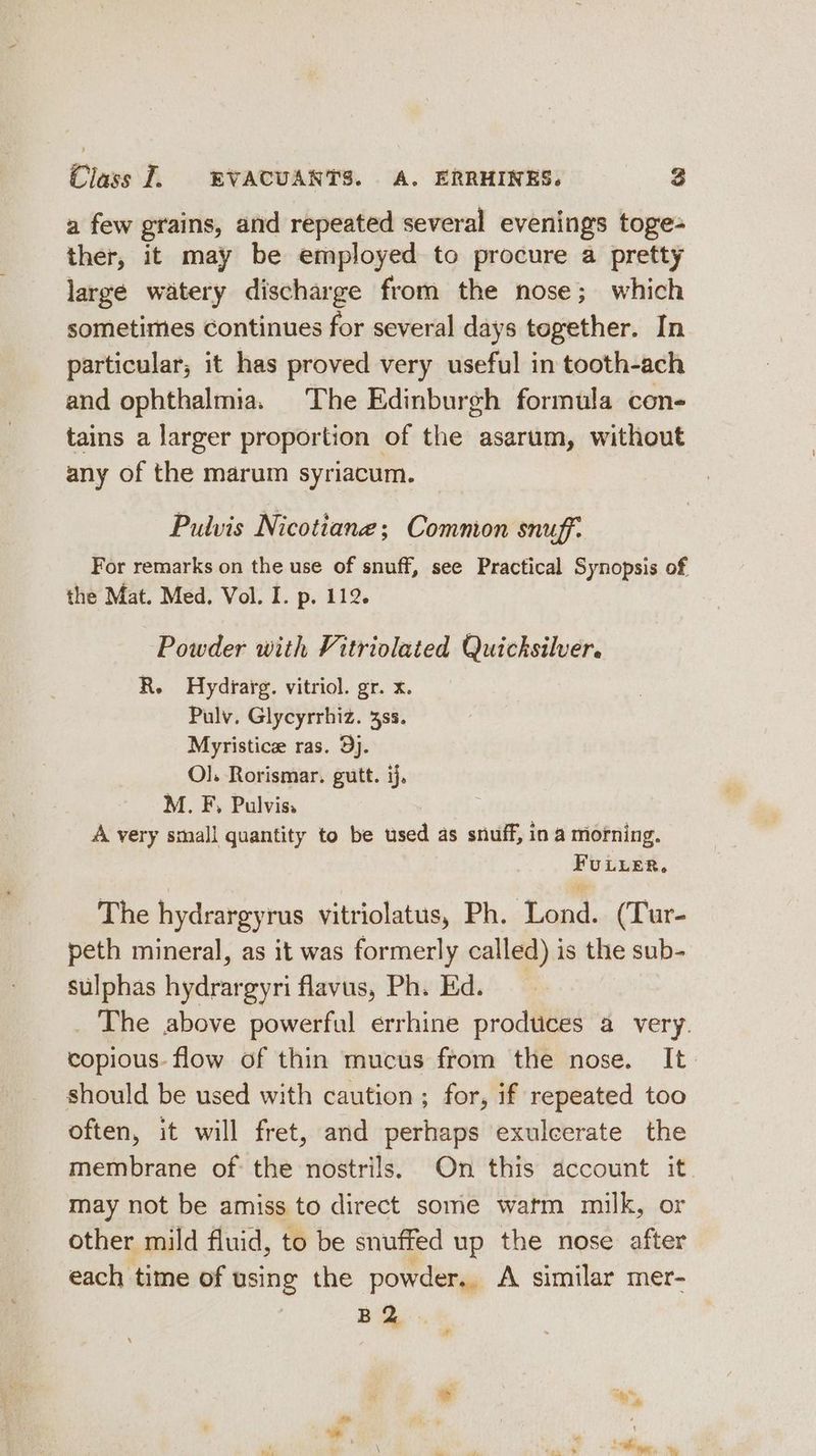 a few grains, and repeated several evenings toge- ther, it may be employed to procure a pretty large watery discharge from the nose; which sometimes continues for several days together. In particular, it has proved very useful in tooth-ach and ophthalmia. The Edinburgh formula con- tains a larger proportion of the asarum, without any of the marum syriacum. Pulvis Nicotiane; Comnon snuff. For remarks on the use of snuff, see Practical Synopsis of the Mat. Med. Vol. I. p. 112. Powder with Vitriolated Quicksilver. R. Hydrarg. vitriol. gr. x. Pulv. Glycyrrhiz. 3ss. Myristice ras. 9). O]. Rorismar. gutt. ij, M. F, Pulvis. A very small quantity to be used as snuff, in a morning. FULLER, The hydrargyrus vitriolatus, Ph. Lond. (Tur- peth mineral, as it was formerly called) is the sub- sulphas hydrargyri flavus, Ph. Ed. The above powerful errhine prodtices a very. copious. flow of thin mucus from the nose. It. should be used with caution ; for, if repeated too often, it will fret, and perhaps exulcerate the membrane of the nostrils. On this account it may not be amiss to direct some watm milk, or other mild fluid, to be snuffed up the nose after each time of using the powder, A similar mer- B2 Sage, sy