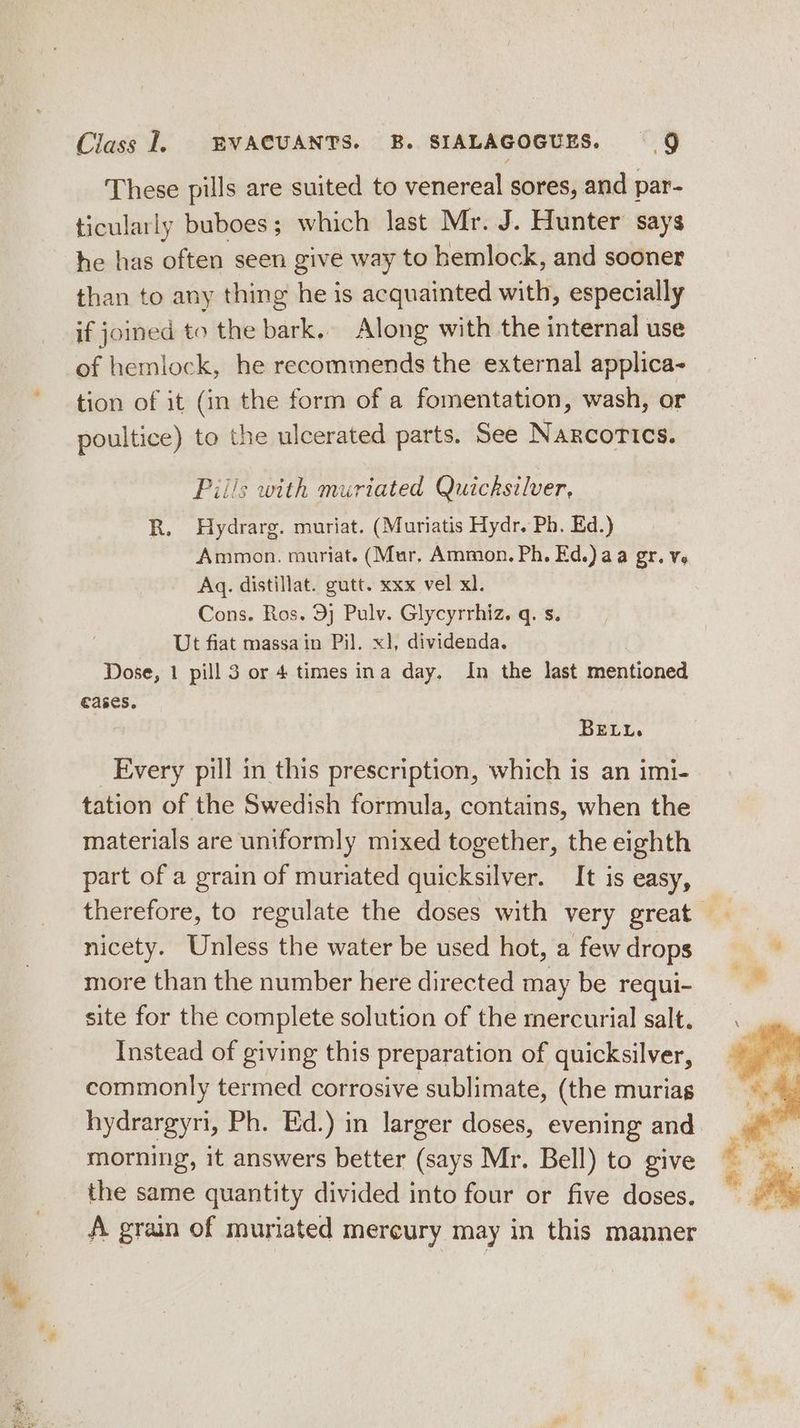 These pills are suited to venereal sores, and par- ticularly buboes; which last Mr. J. Hunter says he has often seen give way to hemlock, and sooner than to any thing he is acquainted with, especially if joined to the bark, Along with the internal use of hemlock, he recommends the external applica- tion of it (in the form of a fomentation, wash, or poultice) to the ulcerated parts. See Narcotics. Piils with muriated Quicksilver, R. Hydrarg. muriat. (Muriatis Hydr. Ph. Ed.) Ammon. muriat. (Mur, Ammon. Ph. Ed.) aa gr. ve Aq. distillat. gutt. xxx vel xl. Cons. Ros. 9) Pulv. Glycyrrhiz. q. s. Ut fiat massain Pil. x1, dividenda. Dose, 1 pill 3 or 4 times ina day. In the last mentioned cases. BELL. Every pill in this prescription, which is an imi- tation of the Swedish formula, contains, when the materials are uniformly mixed together, the eighth part of a grain of muriated quicksilver. It is easy, therefore, to regulate the doses with very great nicety. Unless the water be used hot, a few drops more than the number here directed may be requi- site for the complete solution of the mercurial salt. Instead of giving this preparation of quicksilver, commonly termed corrosive sublimate, (the murias hydrargyri, Ph. Ed.) in larger doses, evening and morning, it answers better (says Mr. Bell) to give the same quantity divided into four or five doses. A grain of muriated mercury may in this manner