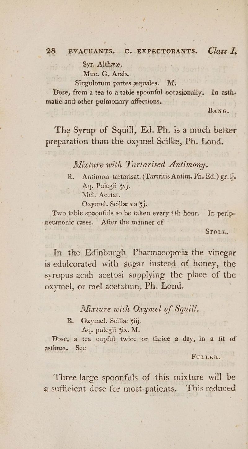 Syr. Althze. Muc. G. Arab. Singulorum partes zequales.. M. Dose, from a tea to a table spoonful occasjonally. In asth- matic and other pulmonary affections, Bane, The Syrup of Squill, Ed. Ph. is a much better preparation than the oxymel Scille, Ph. Lond. Mixture with Tartarised Antimony. R. Antimon. tartarisat. (Tartritis Antim. Ph. Ed.) gr, ij. Aq. Pulegii 3vj. Mel. Acetat. Oxymel. Scille aa 3}. Two table spoonfuls to be taken every 4th hour. In perip- neumonic cases. After the manner of ; Stoxnx, In the Edinburgh Pharmacopoeia the vinegar is eduleorated with sugar instead of honey, the syrupus acidi acetosi supplying the place of the oxymel, or mel acetatum, Ph. Lond. Mixiure with Oxymel of Squill. R. Oxymel. Scillee 3tij. Aq. pulegti Zix. M. Dose, a tea cupful twice or thrice a day, in a fit of asthma. See FULLER. Three large spoonfuls of this mixture will be a sufficient dose for most-patients, This reduced