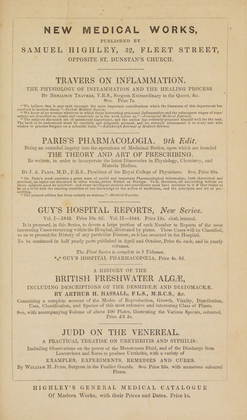 NEW MEDICAL WORKS, SAMUEL HIGHLEY, 32, FLEET STREET, OPPOSITE ST. DUNSTAN’S CHURCH. LILA TRAVERS ON INFLAMMATION. THE PHYSIOLOGY OF INFLAMMATION AND THE HEALING PROCESS. By Bensamin Travers, F.R.S., Surgeon Extraordinary to the Queen, &amp;c. 8vo. Price 7s. «We believe that it may rank amongst the most important contributions which the literature of this department has received in modern times.”—Forbes’ Medical Keview. ration) are described so clearly and completely as in the work before us.’—Provincial Medical Journal. The book to be understood must be carefully and diligently perused, and we stronyly recommend it to every one who wishes to practise Surgery on a scientific basis.”—Hdinburgh Journal of Medical Science, PARIS’S PHARMACOLOGIA. 9th Edit. Being an extended inquiry into the operations of Medicinal Bodies, upon which are founded THE THEORY AND ART OF PRESCRIBING. Re-written, in order to incorporate the latest Discoveries in Physiology, Chemistry, and Materia Medica. By J. A. Parts, M.D., F.R.S., President of the Royal College of Physicians. 8vo, Price 20s. ‘‘ Dr. Paris’s work contains a great mass of useful and important Pharmacological information, both theorctical and practical, on topics not discussed in other works, either British or Foreign. To it, therefore, all succeeding writers on these subjects must be indebted; and every intelligent student and practitioner must have recourse to it if they desire to be ona level with the existing condition of our knowledge of the action of medicines, and the principles and art of pre- scribing. “<The present edition has been entirely re-written.”—Medical Guzette. GUY'S HOSPITAL REPORTS, New Series. Vol. I—1843. Price 16s. 6d. Vol. 1I—1844. Price 13s. cloth lettered. It is proposed, in this Series, to devote a large portion of each Number to Reports of the most interesting Cases occurring within the Hospital, illustrated by plates. ‘These Cases will be Classified, so.as to present the History of any particular Disease, as it has occurred in the Hospital. To be continued in half yearly parts published in April and October, Price 6s. each, and in yearly volumes. The First Series is complete in 7 Volumes. *,* GUY'S HOSPITAL PHARMACOP@EIA, Price 4s. 6d. A HISTORY. OF THE . BRITISH FRESHWATER ALG/AG, INCLUDING DESCRIPTIONS OF THE DESMIDEA AND DIATOMACE. BY ARTHUR H. HASSALL, F.L.S., M.R.C.S., &amp;c. Containing a complete account of the Modes of Reproduction, Growth, Vitality, Distribution, Uses, Classification, and Species of this most extensive and interesting Class of Plants. 8vo, with accompanying Volume of above 100 Plates, illustrating the Various Species, coloured, Price £2 5s. JUDD ON THE VENEREAL. A PRACTICAL TREATISE ON URETHRITIS AND SYPHILIS: Including Observations on the power of the Menstruous Fluid, and of the Discharge from Leucorrheea and Sores to produce Urethritis, with a variety of EXAMPLES, EXPERIMENTS, REMEDIES AND CURES. — By Wiri1am H. Jupp, Surgeon in the Fusilier Guards. 8vo. Price 25s. with numerous coloured Plates. HIGHLEY’S GENERAL MEDICAL CATALOGUE