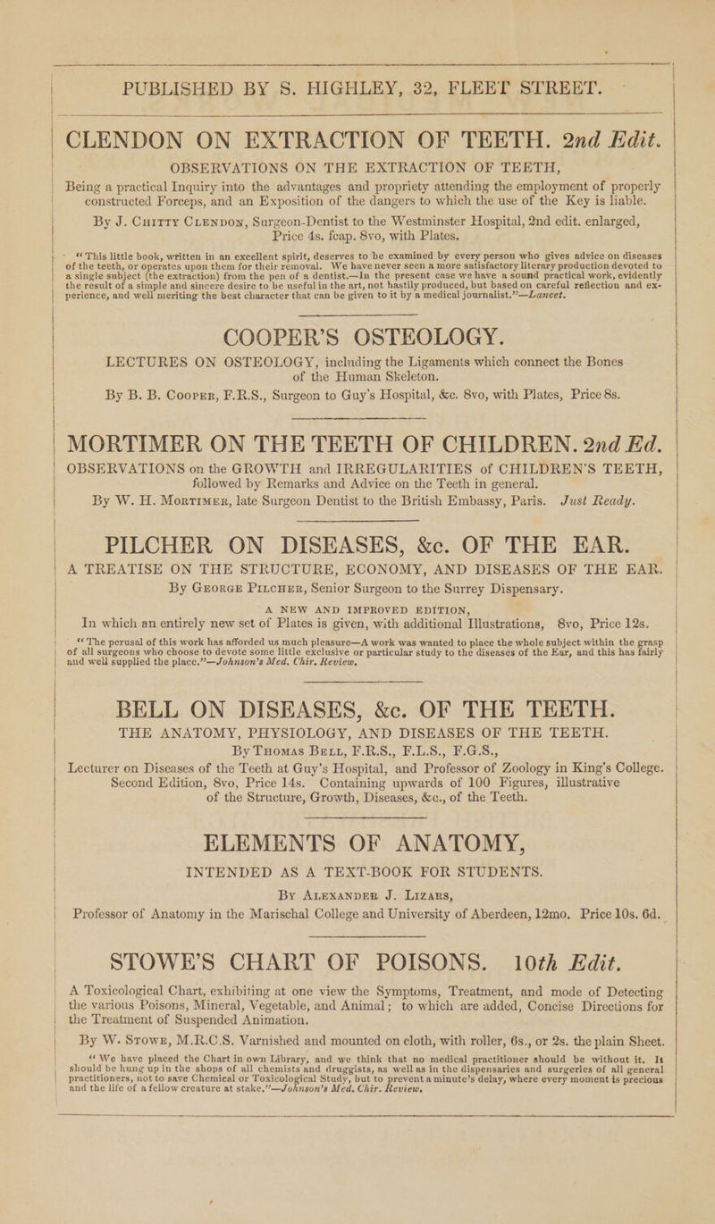 CLENDON ON EXTRACTION OF TEETH. 2nd Edit. OBSERVATIONS ON THE EXTRACTION OF TEETH, Being a practical Inquiry into the advantages and propriety attending the employment of properly constructed Forceps, and an Exposition of the dangers to which the use of the Key is liable. By J. Cuitty CLenpown, Surgeon-Dentist to the Westminster Hospital, 2nd edit. enlarged, Price 4s. feap. 8vo, with Plates. of the teeth, or operates upon them for their removal. We have never seen a more satisfactory literary production devoted to a single subject (the extraction) from the pen of a dentist.—In the present case we have a sound practical work, evidently the result of a simple and sincere desire to be useful in the art, not hastily produced, but based on careful reflection and ex- perience, and well meriting the best character that can be given to it by a medical journalist.””—Lancet. COOPER’S OSTEOLOGY. LECTURES ON OSTEOLOGY, including the Ligaments which connect the Bones of the Human Skeleton. By B. B. Cooper, F.R.S., Surgeon to Guy’s Hospital, &amp;c. 8vo, with Plates, Price 8s. MORTIMER ON THE TEETH OF CHILDREN. 2nd Ed. OBSERVATIONS on the GROWTH and IRREGULARITIES of CHILDREN’S TEETH, followed by Remarks and Advice on the Teeth in general. By W. H. Mortimer, late Surgeon Dentist to the British Embassy, Paris. Just Ready. PILCHER ON DISEASES, &amp;c. OF THE EAR. A TREATISE ON THE STRUCTURE, ECONOMY, AND DISEASES OF THE EAR. By Grorce PitcuEr, Senior Surgeon to the Surrey Dispensary. A NEW AND IMPROVED EDITION, In which an entirely new set of Plates is given, with additional Illustrations, Svo, Price 12s. ' “The perusal of this work has afforded us much pleasure—A work was wanted to place the whole subject within the grasp of all surgeons who choose to devote some little exclusive or particular study to the diseases of the Ear, and this has fairly aud well supplied the place.”—Johnson’s Med. Chir. Review. BELL ON DISEASES, &amp;c. OF THE TEETH. THE ANATOMY, PHYSIOLOGY, AND DISEASES OF THE TEETH. By Tuomas Bett, F.R.S., F.L.S., F.G.S., Lecturer on Diseases of the Teeth at Guy’s Hospital, and Professor of Zoology in King’s College. Second Edition, 8vo, Price 14s. Containing upwards of 100 Figures, illustrative of the Structure, Growth, Diseases, &amp;c., of the Teeth. ELEMENTS OF ANATOMY, INTENDED AS A TEXT-BOOK FOR STUDENTS. By ALEXANDER J. Lizars, Professor of Anatomy in the Marischal College and University of Aberdeen, 12mo. Price 10s. 6d. STOWEH’S CHART OF POISONS. 10th Kdit. A Toxicological Chart, exhibiting at one view the Symptoms, Treatment, and mode of Detecting the various Poisons, Mineral, Vegetable, and Animal; to which are added, Concise Directions for the Treatment of Suspended Animation. By W. Stowe, M.R.C.S. Varnished and mounted on cloth, with roller, 6s., or 2s. the plain Sheet. ‘“* We have placed the Chart in own Library, and we think that no medical practitioner should be without it. It should be hung up in the shops of all chemists and druggists, as well as in the dispensaries and surgeries of all general practitioners, not to save Chemical or Toxicological Study, but to prevent a minute’s delay, where every moment is precious and the life of a fellow creature at stake.”—Johnson’s Med. Chir. Revicw.