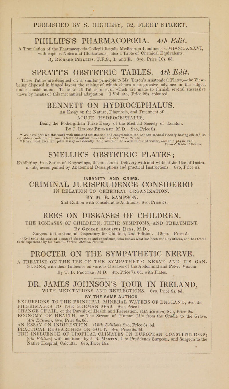 PHILLIPS’S PHARMACOPQCEIA. 4th Edit. A Translation of the Pharmacopceia Collegii Regalis Medicorum Londinensis, MDCCCXXXVI, with copious Notes and Illustrations ; also a Table of Chemical Equivalents. | By Ricwarp Puixuirs, F.R.S., L. and E. 8vo, Price 10s. 6d. SPRATT’S OBSTETRIC TABLES. 4th Hdit. These Tables are designed on a similar principle to Mr. Tuson’s Anatomical Plates,—the Views being disposed in hinged layers, the raising of which shows a progressive advance in the subject under consideration. “There are 19 Tables, most of which are made to furnish several successive views by means of this mechanical adaptation. 1 Vol. 4to, Price 28s. coloured. BENNETT ON HYDROCEPHALUS. An Essay on the Nature, Diagnosis, and Treatment of ACUTE HYDROCEPHALUS, Being the Fothergillian Prize Essay of the Medical Society of London. | By J. Rispon Bennett, M.D. 8vo, Price 8s. } “ We have perused this work with unmixed satisfaction and congratulate the London Medical Society having elicited so valuable a contribution from its talented author.”’—Johnson’s Med. Chir. Review. “Itis a most excellent prize Essay — evidently the production of a well informed writer, and able physician.’’ Forbes’ Medical Review. SMELLIE’S OBSTETRIC PLATES: Exhibiting, in a Series of Engravings, the process of Delivery with and without the Use of Instru- ments, accompanied by Anatomical Descriptions and practical Instructions. 8vo, Price ds. INSANITY AND CRIME. CRIMINAL JURISPRUDENCE CONSIDERED IN RELATION TO CEREBRAL ORGANIZATION. BY M. B. SAMPSON. 2nd Edition with considerable Additions, 8vo. Price 5s. | REES ON DISEASES OF CHILDREN. | THE DISEASES OF CHILDREN, THEIR SYMPTOMS, AND TREATMENT. By Grorce Avcustus Rests, M.D., Surgeon to the General Dispensary for Children, 2nd Edition. 12mo. Price 5s. ‘« Evidently the work of a man of observation and experience, who knows what has been done by others, and has tested their experience by his own.’—Forbes’ Medical Review. PROCTER ON THE SYMPATHETIC NERVE. | A TREATISE ON THE USE OF THE SYMPATHETIC NERVE AND ITS GAN- GLIONS, with their Influence on various Diseases of the Abdominal and Pelvic Viscera. By T. B. Procter, M.D. 4to, Price 7s. 6d. with Plates. DR. JAMES JOHNSON’S TOUR IN IRELAND, WITH MEDITATIONS AND REFLECTIONS. 8vo, Price 8s. 6d. BY THE SAME AUTHOR, EXCURSIONS TO THE PRINCIPAL MINERAL WATERS OF ENGLAND, 8vo, ds. PILGRIMAGES TO THE GERMAN SPAS. 8vo, Price 9s. CHANGE OF AIR, or the Pursuit of Health and Recreation. (4th Edition) Svo, Price 9s. ECONOMY OF HEALTH, or The Stream of Human Life from the Cradle to the Grave. (4th Edition), 8vo, Price 6s. 6d. AN ESSAY ON INDIGESTION. (10th Edition) 8vo, Price 6s. 6d. PRACTICAL RESEARCHES ON GOUT. 8vo, Price 5s.6d. pee THE INFLUENCE OF TROPICAL CLIMATES ON EUROPEAN CONSTITUTIONS; (6th Edition) with additions by J. R. Martin, late Presidency Surgeon, and Surgeon to the Native Hospital, Calcutta. S8vo, Price 18s.