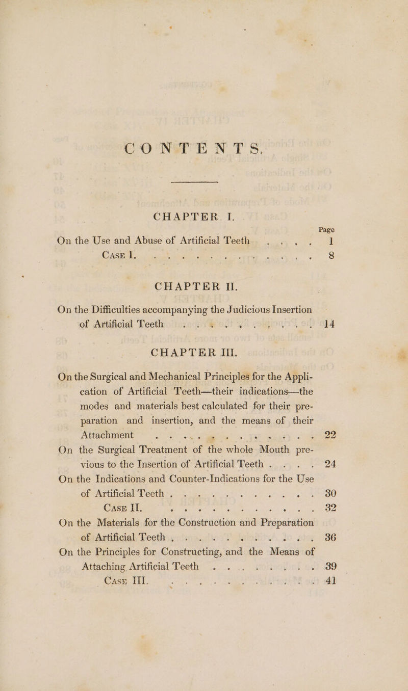 CONE NTS. CHAPTER I. On the Use and Abuse of Artificial Teeth Case lI, CHAPTER II. On the Difficulties accompanying the Judicious Insertion of Artificial Teeth: ioccc::&amp; 6.0% CHAPTER III. On the Surgical and Mechanical Principles for the Appli- cation of Artificial Teeth—their indications—the modes and materials best calculated for their pre- paration and insertion, and the means of their Attachment Me F On the Surgical Treatment of the whole Mouth pre- vious to the Insertion of Artificial Teeth . On the Indications and Counter-Indications for the Use of Artificial Teeth . Case IL. ahs eer : On the Materials for the Construction a Pisipuintiont of Artificial Teeth , On the Principles for Constructing, hee the Monn’ of Attaching Artificial Teeth f ® e e G Page 14 22 24 30 32 36 39