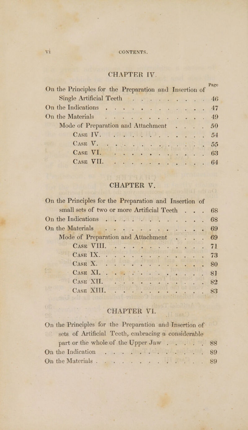 CHAPTER IV. Single Artificial Teeth On the Indications ~~, ©. 4. « On the Materials ; Mode of Preparation a isciher Cast IV. Cask V. Case VI. Casre VII. CHAPTER V. On the Principles for the Preparation and Insertion of small sets of two or more Artificial Teeth On the Indications On the Materials Mode of Preparation aif vigecols De Case VIII. Case IX. Case X. : Case XI... Case XII. Case XIII. CHAPTER VI. On the Principles for the Preparation and Insertion of sets of Artificial Teeth, embracing a considerable part or the whole of the Upper Jaw . On the Indication 3 | On the Materials . 68 68 69 69 71 73 80 8] 82 83 88 89 &amp;9