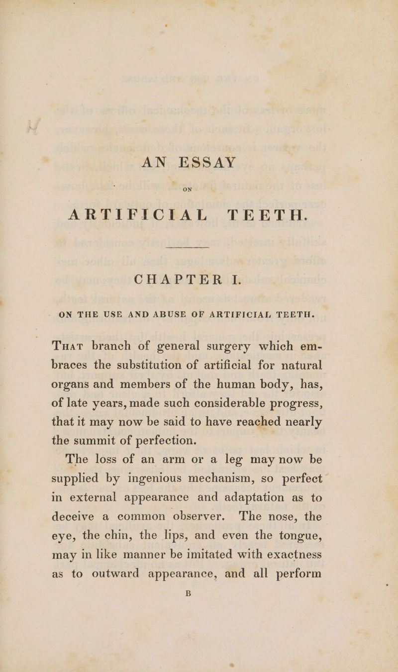 AN ESSAY ON ARTIFICIAL TEETH. CHAPTER LI. - ON THE USE AND ABUSE OF ARTIFICIAL TEETH. Tuat branch of general surgery which em- braces the substitution of artificial for natural organs and members of the human body, has, of late years, made such considerable progress, that it may now be said to have reached nearly the summit of perfection. The loss of an arm or a leg may now be supplied by ingenious mechanism, so perfect in external appearance and adaptation as to deceive a common observer. The nose, the eye, the chin, the lips, and even the tongue, may in like manner be imitated with exactness as to outward appearance, and all perform B