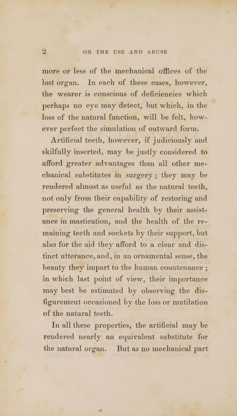 more or less of the mechanical offices of the lost organ. In each of these cases, however, the wearer is conscious of deficiencies which perhaps no eye may detect, but which, in the loss of the natural function, will be felt, how- ever perfect the simulation of outward form. Artificial teeth, however, if judiciously and skilfully inserted, may be justly considered to afford greater advantages than all other me- chanical substitutes In surgery; they may be rendered almost as useful as the natural teeth, not only from their capability of restoring and preserving the general health by their assist- ance in mastication, and the health of the re- maining teeth and sockets by their support, but also for the aid they afford to a clear and dis- tinct utterance, and, in an ornamental sense, the beauty they impart to the human countenance ; in which last point of view, their importance may best be estimated by observing the dis- figurement occasioned by the loss or mutilation of the natural teeth. In all these properties, the artificial may be rendered nearly an equivalent substitute for the natural organ. But as no mechanical part