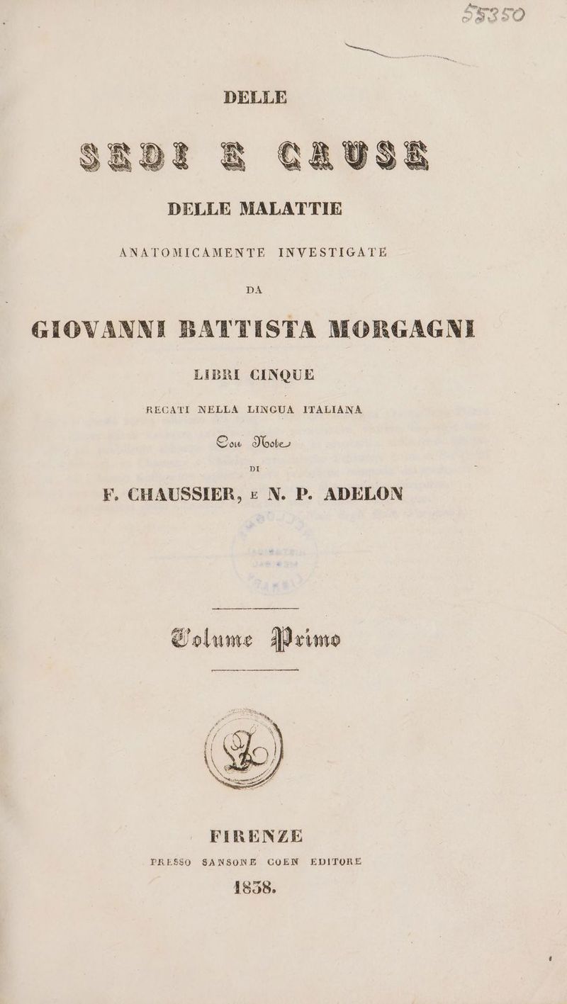 Fagi cato Pato v) moi rd ni E DELLE MALATTIE ANATOMICAMENTE INVESTIGATE DA GIOVANNI BATTISTA MORGAGNI LIBRI CINQUE RECATI NELLA LINGUA ITALIANA Oow IVootes DI F. CHAUSSIER, » N. P. ADELON Colume Primo FIRENZE PRESSO SANSONE COEN EDITORE 1858.