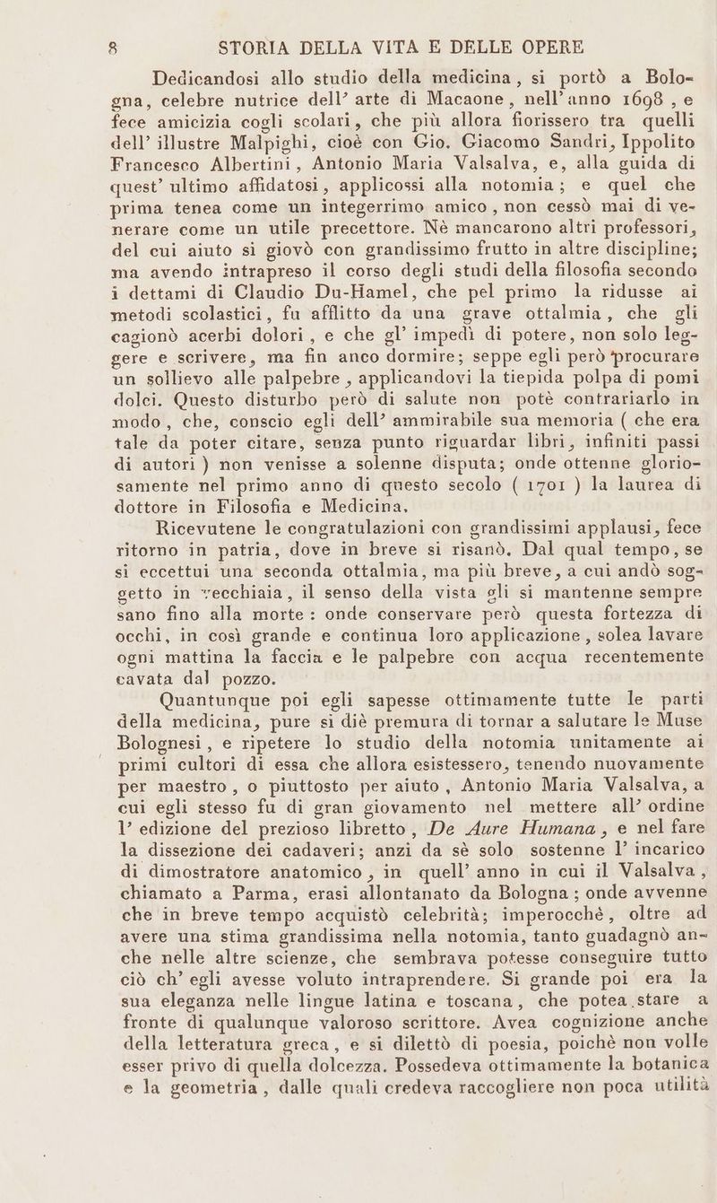 Dedicandosi allo studio della medicina, si portò a Bolo= gna, celebre nutrice dell’ arte di Macaone, nell’anno 1698 , e fece amicizia cogli scolari, che più allora fiorissero tra quelli dell’ illustre Malpighi, cioè con Gio. Giacomo Sandri, Ippolito Francesco Albertini, Antonio Maria Valsalva, e, alla guida di quest’ ultimo affidatosi, applicossi alla notomia; e quel che prima tenea come un integerrimo amico, non cessò mai di ve- nerare come un utile precettore. Nè mancarono altri professori, del cui aiuto si giovò con grandissimo frutto in altre discipline; ma avendo intrapreso il corso degli studi della filosofia secondo i dettami di Claudio Du-Hamel, che pel primo la ridusse ai metodi scolastici, fu afflitto da una grave ottalmia, che gli cagionò acerbi dolori, e che gl’ impedì di potere, non solo leg- gere e scrivere, ma fin anco dormire; seppe egli però ‘procurare un sollievo alle palpebre , applicandovi la tiepida polpa di pomi dolci. Questo disturbo però di salute non potè contrariarlo in modo, che, conscio egli dell’ ammirabile sua memoria ( che era tale da poter citare, senza punto riguardar libri, infiniti passi di autori ) non venisse a solenne disputa; onde ottenne glorio- samente nel primo anno di questo secolo ( 1701 ) la laurea di dottore in Filosofia e Medicina, Ricevutene le congratulazioni con grandissimi applausi, fece ritorno in patria, dove in breve si risanò. Dal qual tempo, se si eccettui una seconda ottalmia, ma più breve, a cui andò sog- getto in vecchiaia, il senso della vista gli si mantenne sempre sano fino alla morte : onde conservare però questa fortezza di occhi, in così grande e continua loro applicazione , solea lavare ogni mattina la faccia e le palpebre con acqua recentemente cavata dal pozzo. Quantunque poi egli sapesse ottimamente tutte le parti della medicina, pure si diè premura di tornar a salutare le Muse Bolognesi, e ripetere lo studio della notomia unitamente ai primi cultori di essa che allora esistessero, tenendo nuovamente per maestro, o piuttosto per aiuto, Antonio Maria Valsalva, a cui egli stesso fu di gran giovamento nel mettere all’ ordine l’ edizione del prezioso libretto, De Aure Humana, e nel fare la dissezione dei cadaveri; anzi da sè solo sostenne l’ incarico di dimostratore anatomico , in quell’ anno in cui il Valsalva, chiamato a Parma, erasi allontanato da Bologna ; onde avvenne che in breve tempo acquistò celebrità; imperocchè, oltre ad avere una stima grandissima nella notomia, tanto guadagnò an- che nelle altre scienze, che sembrava potesse conseguire tutto ciò ch’ egli avesse voluto intraprendere. Si grande poi era la sua eleganza nelle lingue latina e toscana, che potea stare a fronte di qualunque valoroso scrittore. Avea cognizione anche della letteratura greca, e si dilettò di poesia, poichè non volle esser privo di quella dolcezza. Possedeva ottimamente la botanica e la geometria, dalle quali credeva raccogliere non poca atilità