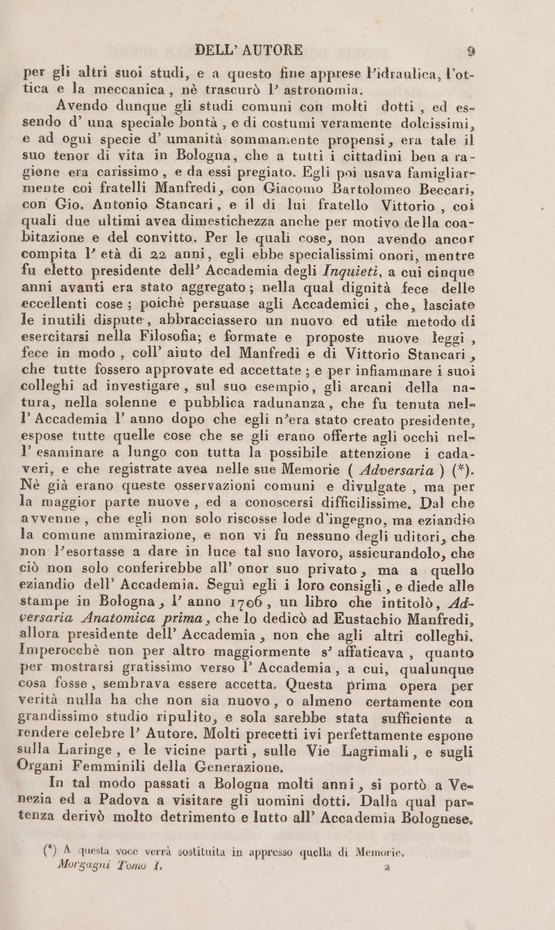 per gli altri suoi studi, e a questo fine apprese Pidraulica, Vot- tica e la meccanica, nè trascurò 1’ astronomia. Avendo dunque gli studi comuni con molti dotti , ed es- sendo d’ una speciale bontà , e di costumi veramente dolcissimi, e ad ogui specie d’ umanità sommamente propensi, era tale il suo tenor di vita in Bologna, che a tutti i cittadini ben a ra- gione era carissimo , e da essi pregiato. Egli poi usava famigliar= mente coi fratelli Manfredi, con Giacomo Bartolomeo Beccari, con Gio. Antonio Stancari, e il di lui fratello Vittorio , coi quali due ultimi avea dimestichezza anche per motivo della coa- bitazione e del convitto. Per le quali cose, non avendo ancor compita l’ età di 22 anni, egli ebbe specialissimi onori, mentre fu eletto presidente dell’ Accademia degli Inguietiî, a cui cinque anni avanti era stato aggregato; nella qual dignità fece delle eccellenti cose ; poichè persuase agli Accademici, che, lasciate le inutili dispute, abbracciassero un nuovo ed utile metodo di esercitarsi nella Filosofia; e formate e proposte nuove leggi , fece in modo , coll’ aiuto del Manfredi e di Vittorio Stancari, che tutte fossero approvate ed accettate ; e per infiammare i suoi colleghi ad investigare, sul suo esempio, gli arcani della na- tura, nella solenne e pubblica radunanza, che fu tenuta nel- l’ Accademia l’ anno dopo che egli n’era stato creato presidente, espose tutte quelle cose che se gli erano offerte agli occhi nel- l’ esaminare a lungo con tutta la possibile attenzione i cada- veri, e che registrate avea nelle sue Memorie ( Adversaria ) (*). Nè già erano queste osservazioni comuni e divulgate , ma per la maggior parte nuove, ed a conoscersi difficilissime, Dal che avvenne, che egli non solo riscosse lode d’ingegno, ma eziandia la comune ammirazione, e non vi fu nessuno degli uditori, che non ’esortasse a dare in luce tal suo lavoro, assicurandolo, che ciò non solo conferirebbe all’ onor suo privato, ma a. quello eziandio dell’ Accademia. Seguì egli i loro consigli , e diede alle stampe in Bologna, l’ anno 1706, un libro che intitolò, Ad- versaria Anatomica prima , che lo dedicò ad Eustachio Manfredi, allora presidente dell’ Accademia, non che agli altri colleghi, Imperocchè non per altro maggiormente s’ affaticava, quanto per mostrarsi gratissimo verso l’ Accademia, a cui, qualunque cosa fosse, sembrava essere accetta. Questa prima Opera per verità nulla ha che non sia nuovo, o almeno certamente con grandissimo studio ripulito, e sola sarebbe stata sufficiente a rendere celebre l’ Autore, Molti precetti ivi perfettamente espone sulla Laringe, e le vicine parti, sulle Vie Lagrimali, e sugli Organi Femminili della Generazione. In tal modo passati a Bologna molti anni, si portò a Ve nezia ed a Padova a visitare gli uomini dotti. Dalla qual pare tenza derivò molto detrimento e lutto all’ Accademia Bolognese, (*) A questa voce verrà sostituita in appresso quella di Memorie, Morgagni Tomo £, Ù