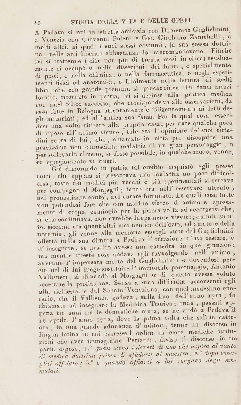 A Padova si unì in istretta amicizia con Domenico Guglielmini, a Venezia con Giovanni Poleni e Gio. Girolamo Zanichelli , e molti altri, ai quali i suoi stessi costumi , la sua stessa dottri- na, nelle arti liberali abbastanza lo raccomandavano. Finchè ivi si trattenne ( cioè non più di trenta mesi in circa) assidua- mente si occupò o nelle dissezioni dei bruti , e specialmente di pesci, o nella chimica, o nella farmaceutica, o negli esperi- menti fisici od anatomici, o finalmente nella lettura di scelti libri, che con grande premura si procac ciava. Di tanti mezzi fornito, ritornato in patria, ivi sì accinse alla pratica medica con quel felice successo, che corrisponde va alle osservazioni, da esso fatte in Bologna attentamente e diligentemente ai letti de- gli ammalati , ed all’antica sua fama. Per la qual cosa essen- dosi una volta ritirato alla propria casa, per dare qualche poco di riposo all’ animo stanco , tale era 1’ opinione de’ suoi citta- dini sopra di lui, che, chiamato in città per discoprire una gravissima non conosciuta malattia di un gran personaggio , © per sollevarlo almeno, se fosse possibile, in qualche modo, venne, ed egregiamente vi riuscì. Già dimorando in patria tal credito acquistò egli presso iutti, che appena si presentava una malattia un poco difticol- tosa, tosto dai medici più vecchi e più sperimentati sì cercava per compagno il Morgagni ; tanto era nell’ osservare attento , nel pronosticare cauto , nel curare fortunato. Le quali cose tutte non potendosi fare che con assiduo sforzo d’ animo e spossa- mento di corpo, cominciò per la prima volta ad accorgersi che, se così continuava, non avrebbe lungamente vissuto; quindi subi- to, siccome era quant'altri mai nemico dell’ozio, ed amatore della notomia, gli venne alla memoria essergli stata dal Guglielmini offerta nella sua dimora a Padova l’ occasione d° ivi restare, e d’ insegnare, se gradito avesse una cattedra in quel ginnasio ; ma mentre queste cose andava egli ravvolgendo nell’ animo , avvenne l’ impensata morte del Guglielmini ; e dovendosi per- ciò nel di lui luogo sostituire I immortale personaggio, Antonio Vallisneri, si dimandò al Morgagni se di questo avesse voluto accettare la professione. Senza alcuna difficoltà acconsentì egli alla richiesta, e dal Senato Veneziano, con quel medesimo ono- rario, che il Vallisneri godeva , sulla fine dell’anno 1711, fu chiamato ad insegnare la Medicina Teorica ; onde , passati ap- pena tre anni fra le domestiche mura, se ne andò a Pedova il 16 aprile, l' anno 1712, dove la prima volta che salì in catte- dra, in una grande adunanza d° uditori, tenne un discorso in lingua latina in cui espresse I’ ordine di certe mediche istitu zioni che avea immaginate. Pertanto, diviso il discorso in tre parti, espose, 1.° quali sieno i doveri di uno che aspira al vanto di medica dottrina prima di affidarsi al maestro; 2.° dopo esser- glisi affidato ; 3.° e quando affidati a lui vengano degli am- malati,