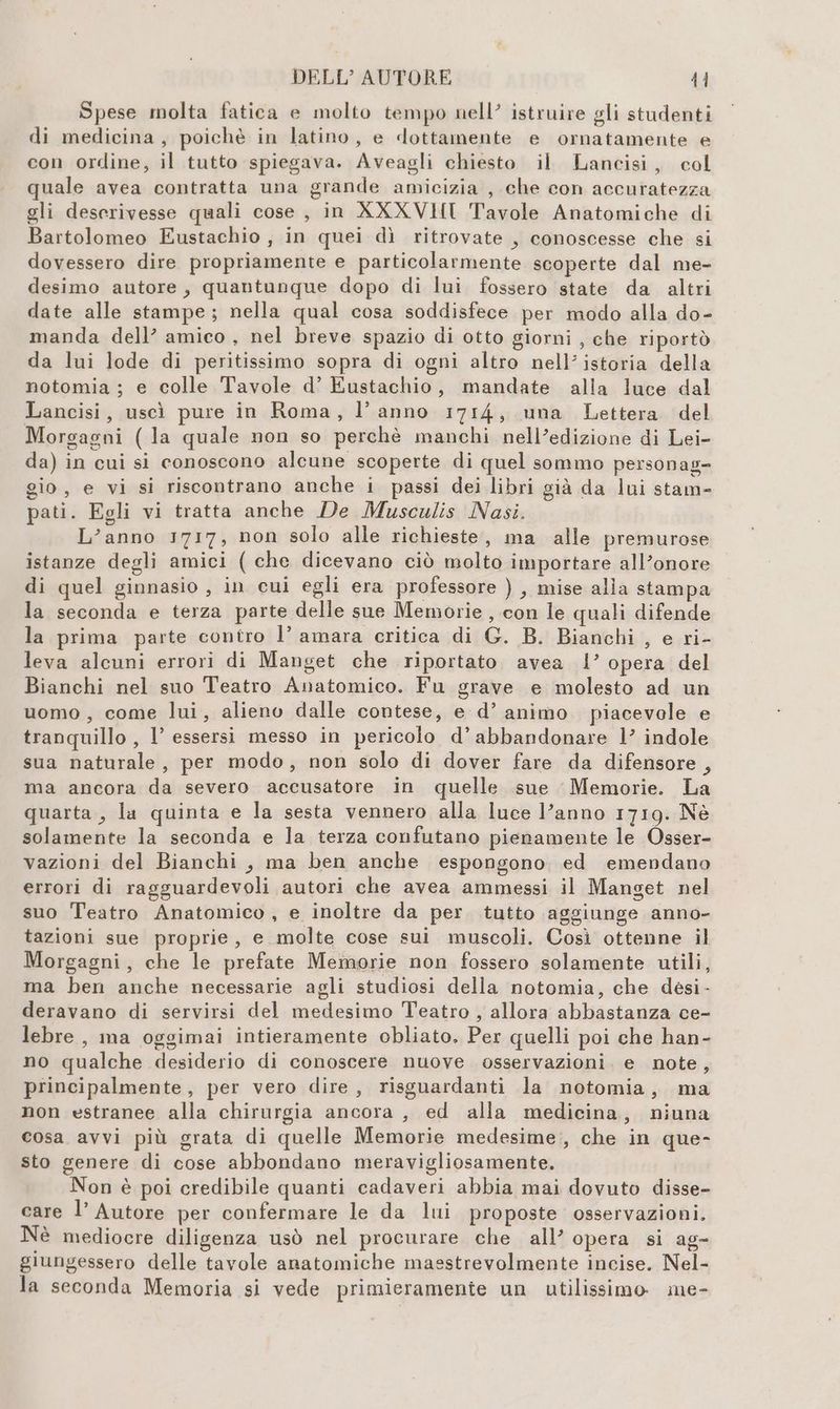 Spese molta fatica e molto tempo nell’ istruire gli studenti di medicina, poichè in latino, e dottamente e ornatamente e con ordine, il tutto spiegava. Aveagli chiesto il Lancisi, col quale avea contratta una grande amicizia , che con accuratezza gli descrivesse quali cose , in XXXVHI Tavole Anatomiche di Bartolomeo Eustachio , in quei dì ritrovate , conoscesse che si dovessero dire propriamente e particolarmente scoperte dal me- desimo autore, quantunque dopo di lui fossero state da altri date alle stampe; nella qual cosa soddisfece per modo alla do- manda dell’ amico , nel breve spazio di otto giorni , che riportò da lui lode di peritissimo sopra di ogni altro nell’istoria della notomia ; e colle Tavole d’ Eustachio, mandate alla luce dal Lancisi, uscì pure in Roma, l’anno 1714, una Lettera del Morgagni (la quale non so perchè manchi nell’edizione di Lei- da) in cui si conoscono alcune scoperte di quel sommo personag- gio, e vi si riscontrano anche i passi dei libri già da lui stam- pati. Egli vi tratta anche De Musculis Nasi. L’anno 1717, non solo alle richieste, ma alle premurose istanze degli amici ( che dicevano ciò molto importare all’onore di quel ginnasio , in cui egli era professore ) , mise alla stampa la seconda e terza parte delle sue Memorie , con le quali difende la prima parte contro l’ amara critica di G. B. Bianchi , e ri- leva alcuni errori di Manget che riportato avea l’ opera del Bianchi nel suo Teatro Anatomico. Fu grave e molesto ad un uomo, come lui, alieno dalle contese, e d’ animo piacevole e tranquillo, l’ essersi messo in pericolo d’abbandonare 1’ indole sua naturale, per modo, non solo di dover fare da difensore , ma ancora da severo accusatore in quelle sue Memorie. La quarta, la quinta e la sesta vennero alla luce Vanno 1719. Né solamente la seconda e la terza confutano pienamente le Osser- vazioni del Bianchi, ma ben anche espongono ed emendano errori di ragguardevoli autori che avea ammessi il Manget nel suo Teatro Anatomico , e inoltre da per. tutto aggiunge anno- tazioni sue proprie, e molte cose sui muscoli. Così ottenne il Morgagni, che le prefate Memorie non fossero solamente utili, ma ben anche necessarie agli studiosi della notomia, che desi - deravano di servirsi del medesimo Teatro , allora abbastanza ce- lebre , ma oggimai intieramente obliato, Per quelli poi che han- no qualche desiderio di conoscere nuove osservazioni. e note, principalmente, per vero dire, risguardanti la notomia, ma non estranee alla chirurgia ancora, ed alla medicina, niuna cosa avvi più grata di quelle Memorie medesime:, che in que- sto genere di cose abbondano meravigliosamente. Non è poi credibile quanti cadaveri abbia mai dovuto disse- care l’ Autore per confermare le da lui proposte osservazioni. Nè mediocre diligenza usò nel procurare che all’ opera si ag- giungessero delle tavole anatomiche masstrevolmente incise. Nel- la seconda Memoria si vede primieramente un utilissimo me-