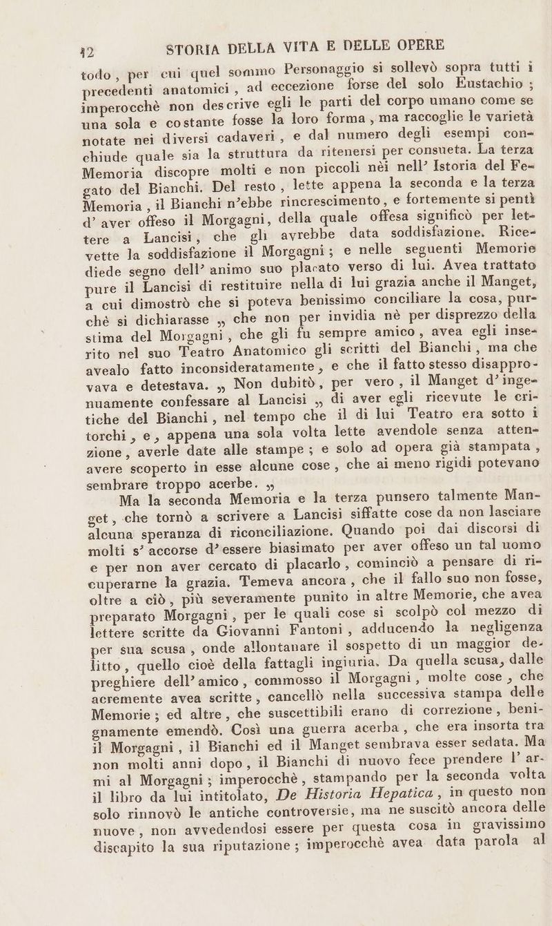 todo, per cui quel sommo Personaggio sì sollevò sopra tutti i precedenti anatomici , ad eccezione forse del solo Eustachio ; imperocchè non descrive egli le parti del corpo umano come se una sola e costante fosse la loro forma , ma raccoglie le varietà notate nei diversi cadaveri, e dal numero degli esempi con- chiude quale sia la struttura da ritenersi per consueta. La terza Memoria discopre molti e non piccoli nèi nell’ Istoria del Fe- gato del Bianchi. Del resto , lette appena la seconda e la terza Memoria , il Bianchi n’ebbe rincrescimento, e fortemente si pentì d’ aver offeso il Morgagni, della quale offesa significò per let= tere a Lancisi, che gli avrebbe data soddisfazione. Rice- vette la soddisfazione il Morgagni; e nelle seguenti Memorie diede segno dell’ animo suo placato verso di lui. Avea trattato pure il Lancisi di restituire nella di lui grazia anche il Manget, a cui dimostrò che sì poteva benissimo conciliare la cosa, pur- ché si dichiarasse ,, che non per invidia nè per disprezzo della stima del Morgagni, che gli fu sempre amico, avea egli inse- rito nel suo Teatro Anatomico gli scritti del Bianchi, ma che avealo fatto inconsideratamente , e che il fatto stesso disappro- vava e detestava. ., Non dubitò, per vero , il Manget d’inge- nuamente confessare al Lancisi ,, di aver egli ricevute le cri- tiche del Bianchi, nel tempo che il di lui Teatro era sotto i torchi, e, appena una sola volta lette avendole senza atten- zione, averle date alle stampe ; e solo ad opera già stampata, avere scoperto in esse alcune cose, che ai meno rigidi potevano sembrare troppo acerbe. , Ma la seconda Memoria e la terza punsero talmente Man- get, che tornò a scrivere a Lancisi siffatte cose da non lasciare alcuna speranza di riconciliazione. Quando poi dai discorsi di molti s° accorse d’essere biasimato per aver offeso un tal uomo e per non aver cercato di placarlo , cominciò a pensare di ri- cuperarne la grazia. 'T'emeva ancora, che il fallo suo non fosse, oltre a ciò, più severamente punito in altre Memorie, che avea preparato Morgagni, per le quali cose si scolpò col mezzo di lettere scritte da Giovanni Fantoni, adducendo la negligenza per sua scusa, onde allontanare il sospetto di un maggior de- litto, quello cioè della fattagli ingiuria. Da quella scusa, dalle preghiere dell’ amico, commosso il Morgagni , molte cose , che acremente avea scritte, cancellò nella successiva stampa delle Memorie ; ed altre, che suscettibili erano di correzione, beni- snamente emendò. Così una guerra acerba , che era insorta tra il Morgagni , il Bianchi ed il Manget sembrava esser sedata. Ma non molti anni dopo, il Bianchi di nuovo fece prendere l’ ar- mi al Morgagni; imperocchè , stampando per la seconda volta il libro da lui intitolato, De Historia Hepatica, in questo non solo rinnovò le antiche controversie, ma ne suscitò ancora delle nuove, non avvedendosi essere per questa cosa in gravissimo discapito la sua riputazione ; imperocchè avea data parola al